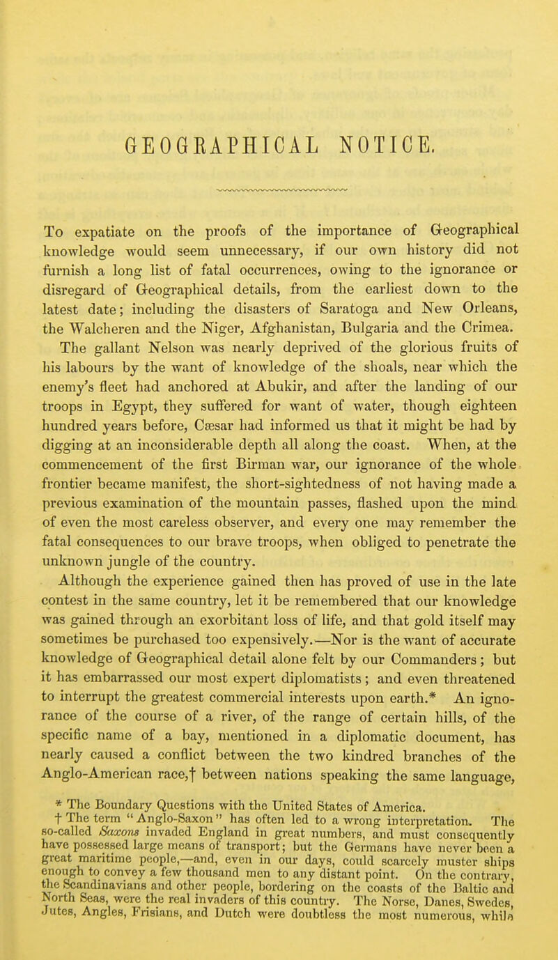 To expatiate on the proofs of the importance of Geographical knowledge would seem unnecessary, if our own history did not furnish a long list of fatal occurrences, owing to the ignorance or disregard of Geographical details, from the earliest down to the latest date; including the disasters of Saratoga and New Orleans, the VValcheren and the Niger, Afghanistan, Bulgaria and the Crimea. The gallant Nelson was nearly deprived of the glorious fruits of his labours by the want of knowledge of the shoals, near which the enemy's fleet had anchored at Abukir, and after the landing of our troops in Egypt, they suiFered for want of water, though eighteen hundred years before, Csesar had informed us that it might be had by digging at an inconsiderable depth all along the coast. When, at the commencement of the first Birman war, our ignorance of the whole frontier became manifest, the short-sightedness of not having made a previous examination of the mountain passes, flashed upon the mind of even the most careless observer, and every one may remember the fatal consequences to our brave troops, when obliged to penetrate the unknown jungle of the country. Although the experience gained then has proved of use in the late contest in the same country, let it be remembered that our knowledge was gained through an exorbitant loss of life, and that gold itself may sometimes be purchased too expensively.—Nor is the want of accurate knowledge of Geographical detail alone felt by our Commanders ; but it has embarrassed our most expert diplomatists; and even threatened to interrupt the greatest commercial interests upon earth.* An igno- rance of the course of a river, of the range of certain hills, of the specific name of a bay, mentioned in a diplomatic document, has nearly caused a conflict between the two kindred branches of the Anglo-American race,t between nations speaking the same language, * The Boundary Questions with the United States of America. t The term Anglo-Saxon has often led to a wrong interpretation. The 80-called Saxons invaded England in great numbers, and must consequently have possessed large means of transport; but the Germans have never been a great maritime people,—and, even in our days, could scarcely muster ships enough to convey a few thousand men to any distant point. On the contrary, the Scandinavians and other people, bordering on the coasts of the Baltic and North Seas, were the real invaders of this countiy. The Norse, Danes, Swedes, Jutes, Angles, Frisians, and Dutch were doubtless the most numerous, whilo