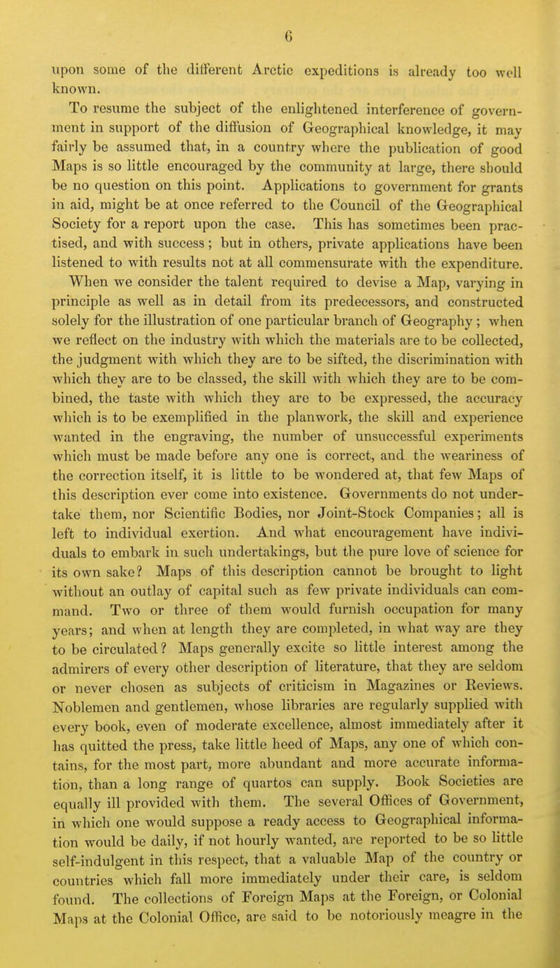 upon some of the different Arctic expeditions is already too well known. To resume the subject of the enlightened interference of govern- ment in support of the diffusion of Geographical knowledge, it may fairly be assumed that, in a country where the publication of good Maps is so little encouraged by the community at large, there should be no question on this point. Applications to government for grants in aid, might be at once referred to the Council of the Geographical Society for a report upon the case. This has sometimes been prac- tised, and with success; but in others, private applications have been listened to with results not at all commensurate with the expenditure. When we consider the talent required to devise a Map, varying in principle as well as in detail from its predecessors, and constructed solely for the illustration of one particular branch of Geography; when we reflect on the industry with which the materials are to be collected, the judgment with which they are to be sifted, the discrimination with which they are to be classed, the skill with which they are to be com- bined, the taste with which they are to be expressed, the accuracy which is to be exemplified in the planwork, the skill and experience wanted in the engraving, the number of unsuccessful experiments which must be made before any one is correct, and the weariness of the correction itself, it is little to be wondered at, that few Maps of this description ever come into existence. Governments do not under- take them, nor Scientific Bodies, nor Joint-Stock Companies; all is left to individual exertion. And what encouragement have indivi- duals to embark in such undertakings, but the pure love of science for its own sake? Maps of this description cannot be brought to light without an outlay of capital such as few private individuals can com- mand. Two or three of them would furnish occupation for many years; and when at length they are completed, in what way are they to be circulated ? Maps generally excite so little interest among the admirers of every other description of literature, that they are seldom or never chosen as subjects of criticism in Magazines or Reviews. Noblemen and gentlemen, whose libraries are regularly supplied with every book, even of moderate excellence, almost immediately after it has quitted the press, take little heed of Maps, any one of which con- tains, for the most part, more abundant and more accurate informa- tion, than a long range of quartos can supply. Book Societies are equally ill provided with them. The several Ofiices of Government, in which one would suppose a ready access to Geographical informa- tion would be daily, if not hourly wanted, are reported to be so little self-indulgent in this respect, that a valuable Map of the country or countries which fall more immediately under their care, is seldom found. The collections of Foreign Maps at the Foreign, or Colonial Maps at the Colonial Office, are said to be notoriously meagre in the