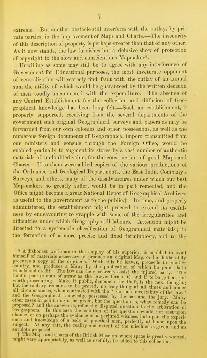 extreme. But another obstacle still interferes with the outlay, by pri- vate parties, in the improvement of Maps and Charts.—The insecurity of this description of property is perhaps greater than that of any other. As it now stands, the law furnishes but a delusive show of protection of copyright to the slow and conscientious Mapmaker*. Unwilling as some may still be to agree with any interference of Government for Educational purposes, the most inveterate opponent of centralization will scarcely find fault with the outlay of an annual sum the utility of which would be guaranteed by the written decision of men totally unconnected with the expenditure. The absence of any Central Establishment for the collection and difi'usion of Geo- graphical knowledge has been long felt.—Such an establishment, if properly supported, receiving from the several departments of the government such original Geographical surveys and papers as may be forwarded from our own colonies and other possessions, as well as the numerous foreign documents of Geographical import transmitted from our ministers and consuls through the Foreign Office, would be enabled gradually to augment its stores by a vast number of authentic materials of undoubted value, for the construction of good Maps and Charts. If to them were added copies of the various productions of the Ordnance and Geological Departments, the East India Company's Surveys, and others, many of the disadvantages under which our best Map-makers so greatly suffer, would be in part remedied, and the Office might become a great National Depot of Geographical Archives, as useful to the government as to the public.f In time, and properly administered, the establishment might proceed to extend its useful- ness by endeavouring to grapple with some of the irregularities and difficulties under which Geography still labours. Attention might be directed to a systematic classification of Geographical materials; to the formation of a more precise and fixed terminology, and to the * A dishonest workman in the employ of his superior, is enabled to avail himself of materials necessary to produce an original Map, or he deliberately procures a copy of the originals. With this he leaves, proceeds to another country, and produces a Map; by the publication of which he gains both friends and credit. The law can here scarcely assist the injured party. The thief IS poor (a man of straw as the lawyer terms it), and if to be got at not worth prosecuting. Make it public, denounce the theft, is the next thought • but the robbery remains to be jn-oved; no easy thing at all times and under all circumstances, when contrasted with the  glorious uncertainty of tlie law  and the Geographical knowledge possessed by the bar and the jury Many other cases in point might be given, but the question is, what remedy can be proposed? and the answer is, refer the disputed question to the arbitration of Geographers. In this case the solution of the question would not rest upon chance, or on perhaps the evidence of a perjured witness, but upon the experi- ence and knowledge of a body of practical men, perfectly at home upon the subject. At any rate, the reality and extent of the mischief is given and an antidote proposed. _t The Maps and Charts of the British Museum, where space is greatly wanted might very appropriately, as well as usefully, be added to this collection.