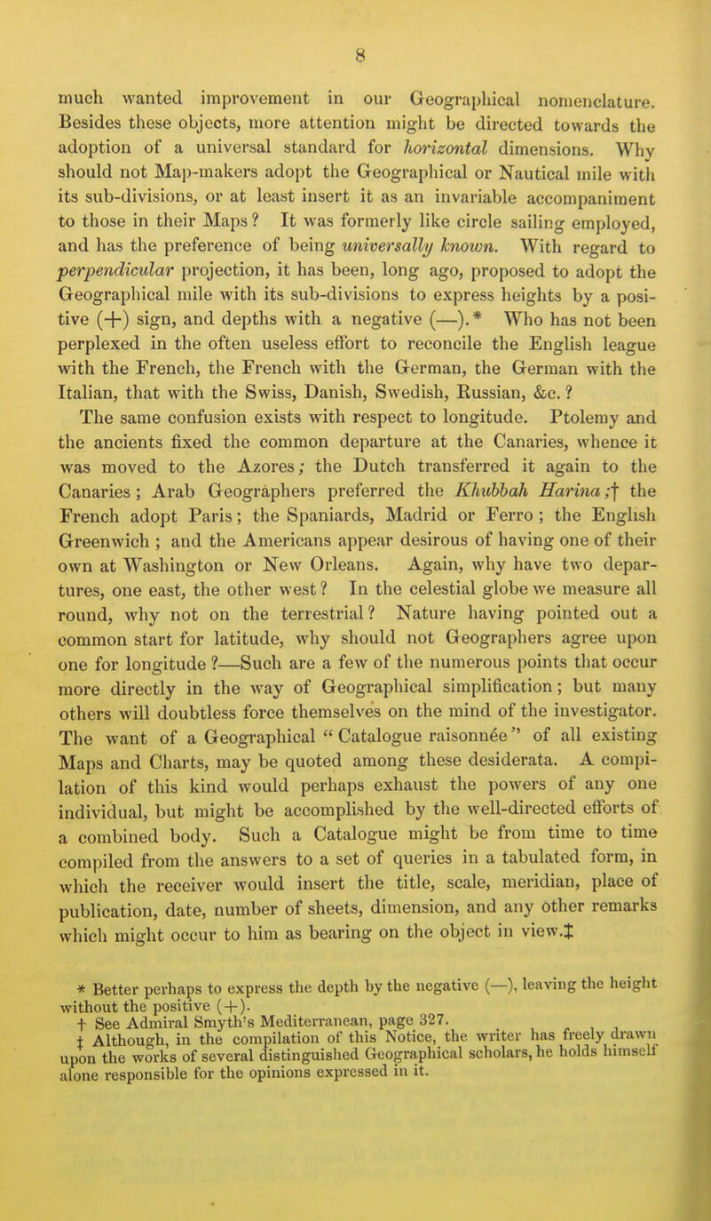 much wanted improvement in our Geographical nomenclature. Besides these objects, more attention might be directed towards the adoption of a universal standard for horizontal dimensions. Why should not Map-inakors adopt the Geographical or Nautical mile with its sub-divisions, or at least insert it as an invariable accompaniment to those in their Maps ? It was formerly like circle sailing employed, and has the preference of being universally known. With regard to perpendicular projection, it has been, long ago, proposed to adopt the Geographical mile with its sub-divisions to express heights by a posi- tive (+) sign, and depths with a negative (—).* Who has not been perplexed in the often useless effort to reconcile the Englisli league with the French, the French with the German, the German with the Italian, that with the Swiss, Danish, Swedish, Russian, &c. ? The same confusion exists with respect to longitude. Ptolemy and the ancients fixed the common departure at the Canaries, whence it was moved to the Azores; the Dutch transferred it again to the Canaries; Arab Geographers preferred the Khuhhah Harina ;f the French adopt Paris; the Spaniards, Madrid or Ferro ; the English Greenwich ; and the Americans appear desirous of having one of their own at Washington or New Orleans. Again, why have two depar- tures, one east, the other west ? In the celestial globe we measure all round, why not on the terrestrial? Nature having pointed out a common start for latitude, why should not Geographers agree upon one for longitude ?—Such are a few of the numerous points that occur more directly in the way of Geographical simplification; but many others will doubtless force themselves on the mind of the investigator. The want of a Geographical  Catalogue raisonnee  of all existing Maps and Charts, may be quoted among these desiderata. A compi- lation of this kind would perhaps exhaust the powers of any one individual, but might be accomplished by the well-directed efforts of a combined body. Such a Catalogue might be from time to time compiled from the answers to a set of queries in a tabulated form, in which the receiver would insert the title, scale, meridian, place of publication, date, number of sheets, dimension, and any other remarks which might occur to him as bearing on the object in view.J * Better perhaps to express the depth by the negative (—), leaving the height without the positive ( + ). t See Admiral Smyth's Mediterranean, page 327. - , , i Although, in the compilation of this Notice, the writer has freely drawn upon the works of several distinguished Geographical scholars, he holds hnnsell alone responsible for the opinions expressed in it.