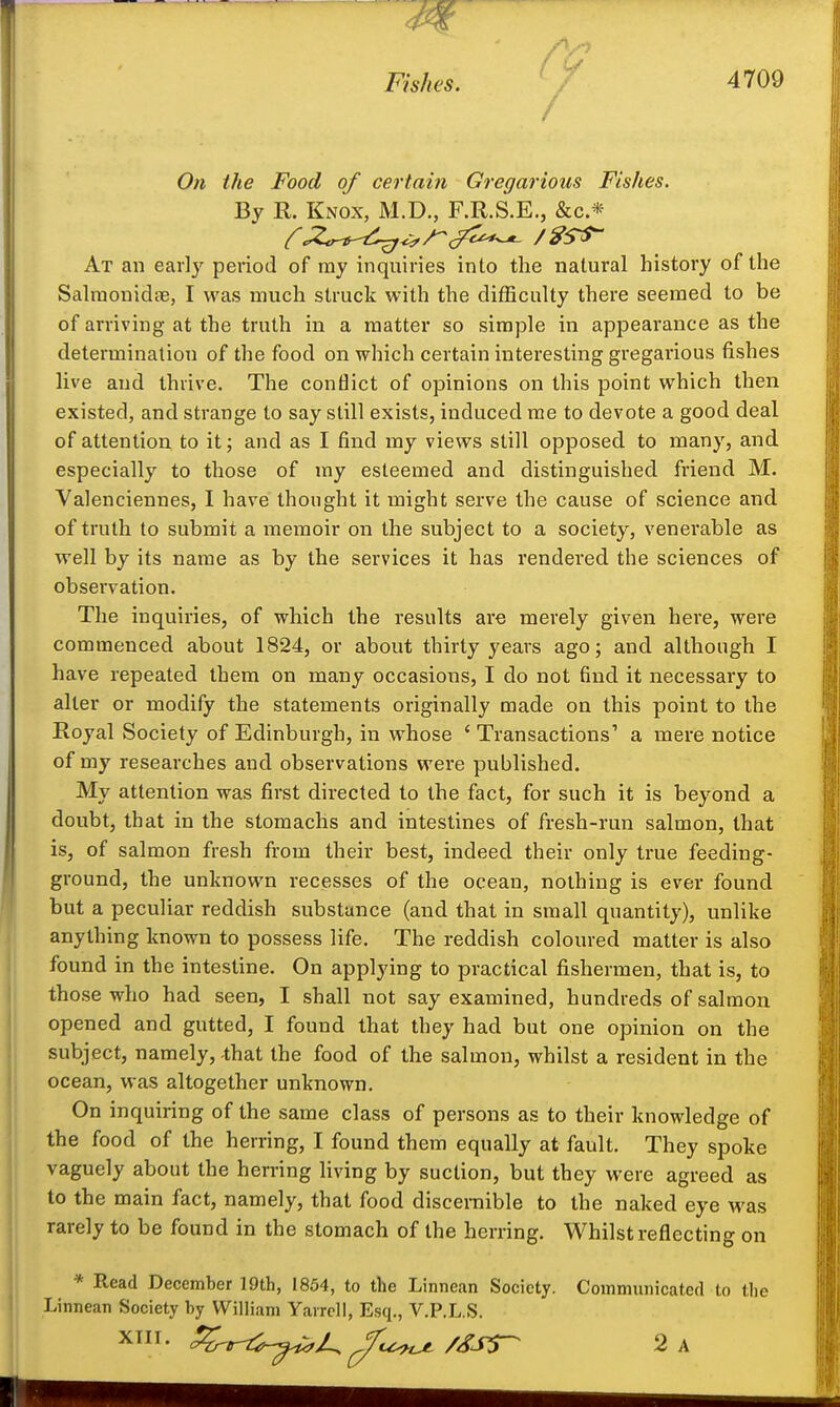 Fhys. ' Y 4709 / On the Food of certain Gregarious Fishes. By R. Knox, M.D., F.R.S.E., &c.* At an early period of my inquiries into the natural history of the SalraonidcB, I was much struck with the difficulty there seemed to be of arriving at the truth in a matter so simple in appearance as the determination of the food on which certain interesting gregarious fishes live and thrive. The conflict of opinions on this point which then existed, and strange to say still exists, induced me to devote a good deal of attention to it; and as I find my views still opposed to many, and especially to those of my esteemed and distinguished friend M. Valenciennes, I have thought it might serve the cause of science and of truth to submit a memoir on the subject to a society, venerable as well by its name as by the services it has rendered the sciences of observation. The inquiries, of which the results are merely given here, were commenced about 1824, or about thirty years ago; and although I have repeated them on many occasions, I do not find it necessary to alter or modify the statements originally made on this point to the Royal Society of Edinburgh, in whose ' Transactions' a mere notice of my researches and observations were published. My attention was first directed to the fact, for such it is beyond a doubt, that in the stomachs and intestines of fresh-run salmon, that is, of salmon fresh from their best, indeed their only true feeding- ground, the unknown recesses of the ocean, nothing is ever found but a peculiar reddish substance (and that in small quantity), unlike anything known to possess life. The reddish coloured matter is also found in the intestine. On applying to practical fishermen, that is, to those who had seen, I shall not say examined, hundreds of salmon opened and gutted, I found that they had but one opinion on the subject, namely, that the food of the salmon, whilst a resident in the ocean, was altogether unknown. On inquiring of the same class of persons as to their knowledge of the food of the herring, I found them equally at fault. They spoke vaguely about the herring living by suction, but they were agreed as to the main fact, namely, that food discernible to the naked eye was rarely to be found in the stomach of the herring. Whilst reflecting on * Read December 19th, 1854, to the Linnean Society. Communicated to the Linnean Society hy William Yaircll, Esq., V.P.L.S.