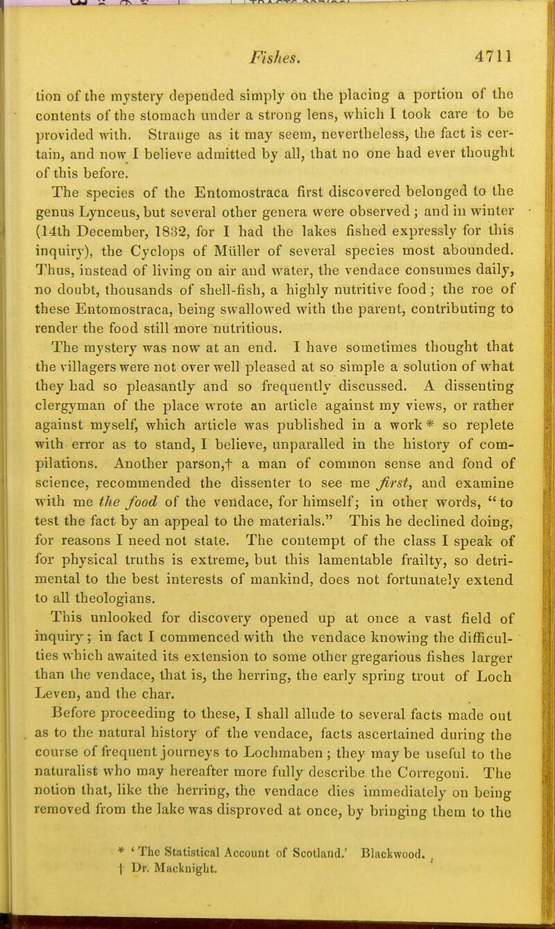 tion of the mystery depended simply on the placing a portion of the contents of the stomach under a strong lens, which I took care to be provided with. Strange as it may seem, nevertheless, the fact is cer- tain, and now I believe admitted by all, that no one had ever thought of this before. The species of the Entomostraca first discovered belonged to the genus Lynceus, but several other genera were observed ; and in winter (14th December, 1832, for I had the lakes fished expressly for this inquiry), the Cyclops of Mllller of several species most abounded. Thus, instead of living on air and water, the vendace consumes daily, no doubt, thousands of shell-fish, a highly nutritive food; the roe of these Entomostraca, being swallowed with the parent, contributing to render the food still more nutritious. The mystery vras now at an end. I have sometimes thought that the villagers were not over well pleased at so simple a solution of what they had so pleasantly and so frequently discussed. A dissenting clergyman of the place wrote an article against my views, or rather against myself, which article was published in a work * so replete with error as to stand, I believe, unparalled in the history of com- pilations. Another parson,t a man of common sense and fond of science, recommended the dissenter to see me Jirst, and examine with me the food of the vendace, for himself; in other words,  to test the fact by an appeal to the materials. This he declined doing, for reasons I need not stale. The contempt of the class I speak of for physical truths is extreme, but this lamentable frailty, so detri- mental to the best interests of mankind, does not fortunately extend to all theologians. This unlooked for discovery opened up at once a vast field of inquiry; in fact I commenced with the vendace knowing the difficul- ties which awaited its extension to some other gregarious fishes larger than the vendace, lha:t is, the herring, the early spring trout of Loch Leven, and the char. Before proceeding to these, I shall allude to several facts made out as to the natural history of the vendace, facts ascertained during the course of frequent journeys to Lochmaben ; they maybe useful to the naturalist who may hereafter more fully describe the Corregoni. The notion that, like the herring, the vendace dies immediately on being removed from the lake was disproved at once, by bringing them to the * ' The Statistical Account of Scotland.' Blackwood. . I Dr. Macknigbt.