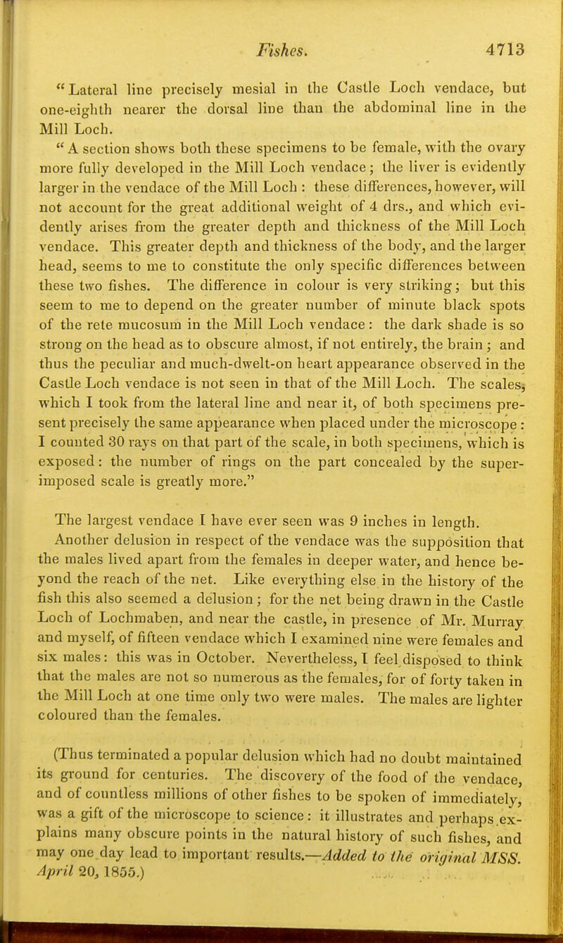 Lateral line precisely mesial in the Castle Loch vendace, but one-eighth nearer the dorsal line than the abdominal line in the Mill Loch. A section shows both these specimens to be female, with the ovary more fully developed in the Mill Loch vendace; the liver is evidently larger in the vendace of the Mill Loch : these differences, however, will not account for the great additional weight of 4 drs., and which evi- dently arises from the greater depth and thickness of the Mill Loch vendace. This greater depth and thickness of the body, and the larger head, seems to me to constitute the only specific differences between these two fishes. The difference in colour is very striking; but this seem to me to depend on the greater number of minute black spots of the rete mucosum in the Mill Loch vendace: the dark shade is so strong on the head as to obscure almost, if not entirely, the brain ; and thus the peculiar and much-dwelt-on heart appearance observed in the Castle Loch vendace is not seen in that of the Mill Loch. The scalesj which I took from the lateral line and near it, of both specimens pre- sent precisely the same appearance when placed under the microscope : I counted 30 rays on that part of the scale, in both specimens, which is exposed: the number of rings on the part concealed by the super- imposed scale is greatly more. The largest vendace I have ever seen was 9 inches in length. Another delusion in respect of the vendace was the supposition that the males lived apart from the females in deeper water, and hence be- yond the reach of the net. Like everything else in the history of the fish this also seemed a delusion ; for the net being drawn in the Castle Loch of Lochmaben, and near the castle, in presence of Mr, Murray and myself, of fifteen vendace which I examined nine were females and six males: this was in October, Nevertheless,! feel disposed to think that the males are not so numerous as the females, for of forty taken in the Mill Loch at one time only two were males. The males are lighter coloured than the females. (Thus terminated a popular delusion which had no doubt maintained its ground for centuries. The discovery of the food of the vendace, and of countless millions of other fishes to be spoken of immediately, was a gift of the microscope to science: it illustrates and perhaps.ex- plains many obscure points in the natural history of such fishes, and may one day lead to important results.—^c/t^erf io ihe original MSS. April 20, \S55.)