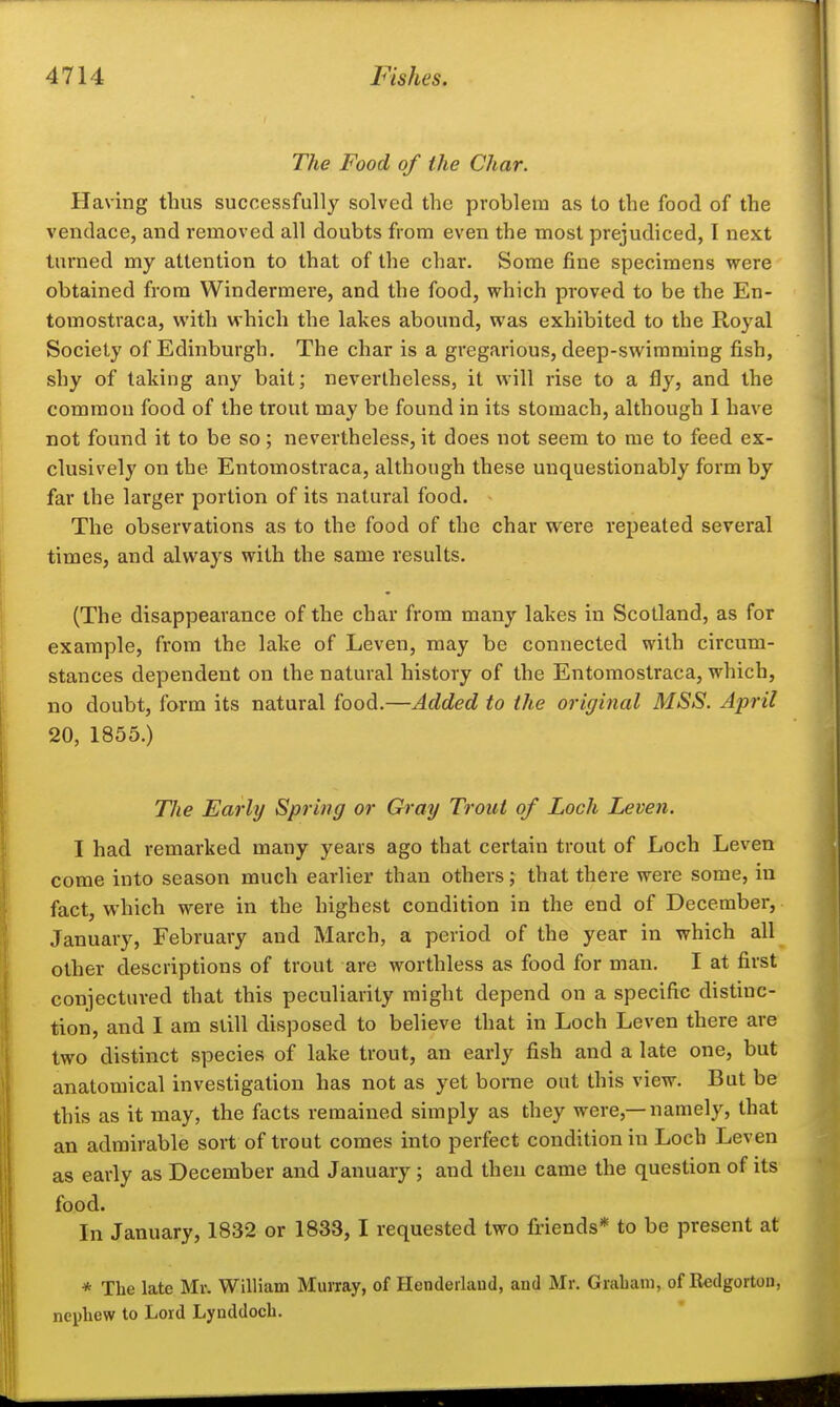 The Food of the Char. Having thus successfully solved the problem as to the food of the veudace, and removed all doubts from even the most prejudiced, I next turned my attention to that of the char. Some fine specimens were obtained from Windermere, and the food, which proved to be the En- tomostraca, with which the lakes abound, was exhibited to the Royal Society of Edinburgh. The char is a gregarious, deep-swimming fish, shy of taking any bait; nevertheless, it will rise to a fly, and the common food of the trout may be found in its stomach, although I have not found it to be so; nevertheless, it does not seem to me to feed ex- clusively on the Entomostraca, although these unquestionably form by far the larger portion of its natural food. The observations as to the food of the char were repeated several times, and always with the same results. (The disappearance of the char from many lakes in Scotland, as for example, from the lake of Leven, may be connected with circum- stances dependent on the natural history of the Entomostraca, which, no doubt, form its natural food.—Added to the original MSS. April 20, 1855.) The Early Spring or Gray Trout of Loch Leven. I had remarked many years ago that certain trout of Loch Leven come into season much earlier than others; that there were some, iu fact, which were in the highest condition in the end of December, January, February and March, a period of the year in which all other descriptions of trout are worthless as food for man. I at first conjectured that this peculiarity might depend on a specific distinc- tion, and I am still disposed to believe that in Loch Leven there are two distinct species of lake trout, an early fish and a late one, but anatomical investigation has not as yet borne out this view. But be this as it may, the facts remained simply as they were,—namely, that an admirable sort of trout comes into perfect condition iu Loch Leven as early as December and January; and then came the question of its food. In January, 1832 or 1833,1 requested two friends* to be present at * The late Mr. William Murray, of Henderlaud, and Mr. Grabaiw, of Redgortou, nephew to Lord Lynddoch.