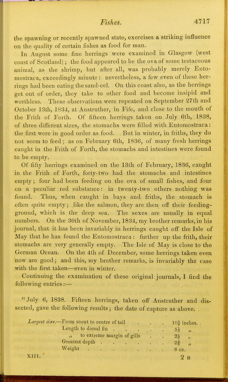 the spawning or recently spawned slate, exercises a striking influence on the quality of certain fishes as food for man. In August some fine herrings were examined in Glasgow (west coast of Scotland); the food appeared to be the ova of some testaceous animal, as the shrimp, but after all, was probably merely Ento- mostraca, exceedingly minute : nevertheless, a few even of these her- rings had been eating the sand-eel. On this coast also, as the herrings get out of order, they take to other food and become insipid and worthless. These observations were repeated on September 27th and October 13th, 1834, at Anstruther, in Fife, and close to the mouth of the Frith of Forth. Of fifteen herrings taken on July 6th, 1838, of three different sizes, the stomachs were filled with Entomostraca: the first were in good order as food. But in winter, in friths, they do not seem to feed; as on February 6th, 1836, of many fresh herrings caught in the Frith of Forth, the stomachs and intestines were found to be empty. Of fifty herrings examined on the 13th of February, 1836, caught in the Frith of Forth, forty-two had the stomachs and intestines empty; four had been feeding on the ova of small fi.shes, and four on a peculiar red substance: in twenty-two others nothing was found. Thus, when caught in bays and friths, the stomach is often quite empty; like the salmon, they are then off their feeding- ground, which is the deep sea. The sexes are usually in equal numbers. On the 30th of November, 1834, my brother remarks, in his journal, that it has been invariably in herrings caught off the Isle of May that he has found the Entomostraca : further up the frith, their stomachs are very generally empty. The Isle of May is close to the German Ocean. On the 4th of December, some herrings taken even now are good; and this, my brother remarks, is invariably the case with the first taken—even in winter. Continuing the examination of these original journals, I find the following entries:— July 6, 1838. Fifteen herrings, taken off Anstruther and dis- sected, gave the following results; the date of capture as above. Largest size.—From snout to centre of tail . . . 1 Of inches. Length to dorsal fin 5J „ „ to extreme margin of gills . . 2| ,. Greatest depth 2f „ Weight 8 oz. XIIT. 2 B