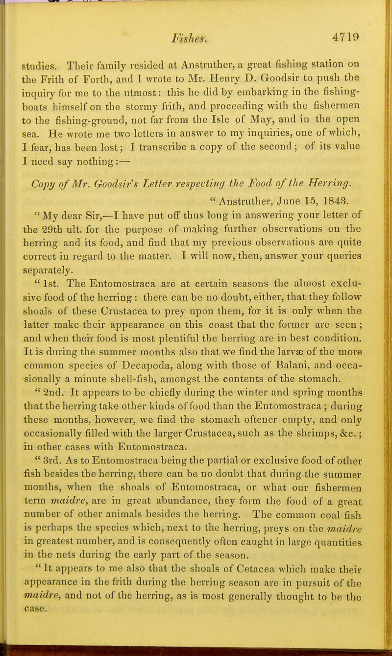 studies. Their family resided at Anslruther, a great fishing station on the Frith of Forth, and I wrote to Mr. Henry D. Goodsir to push the inquiry for rae to the utmost: this he did by embarking in the fishing- boats himself on the stormy frith, and proceeding with the fishermen to the fishing-ground, not far from the Isle of May, and in the open sea. He wrote me two letters in answer to my inquiries, one of which, I fear, has been lost; I transcribe a copy of the second; of its value I need say nothing:— Copy of Mr. Goodsir''s Letter respecting the Food of the Herring.  Anstruther, June 15, 1843. My dear Sir,—I have put off thus long in answering your letter of the 29th ult. for the purpose of making further observations on the herring and its food, and find that my previous observations are quite correct in regard to the matter. I will now, then, answer your queries separately.  1st. The Entomostraca are at certain seasons the almost exclu- sive food of the herring : there can be no doubt, either, that they follow shoals of these Crustacea to prey upon ihem, for it is only when the latter make their appearance on this coast that the former are seen; and when their food, is most plentiful the herring are in best condition. It is during the summer months also that we find the larvae of the more common species of Decapoda, along with those of Balani, and occa- sionally a minute shell-fish, amongst the contents of the stomach.  2nd. It appears to be chiefly during the winter and spring months that the herring take other kinds of food than the Entomostraca; during these months, however, we find the stomach oftener empty, and only occasionally filled with the larger Crustacea, such as the shrimps, &c.; in other cases with Entomostraca.  3rd. As to Entomostraca being the partial or exclusive food of other fish besides the herring, there can be no doubt that during the summer months, when the shoals of Entomostraca, or what our fishermen term maidre, are in great abundance, they form the food of a great number of other animals besides the herring. The common coal fish is perhaps the species which, next to the herring, preys on the maidre in greatest number, and is consequently often caught in large quantities in the nets during the early part of the season. It appears to me also that the shoals of Cetacea which make their appearance in the frith during the herring season are in pursuit of the maidre, and not of the herring, as is most generally thought to be the case.