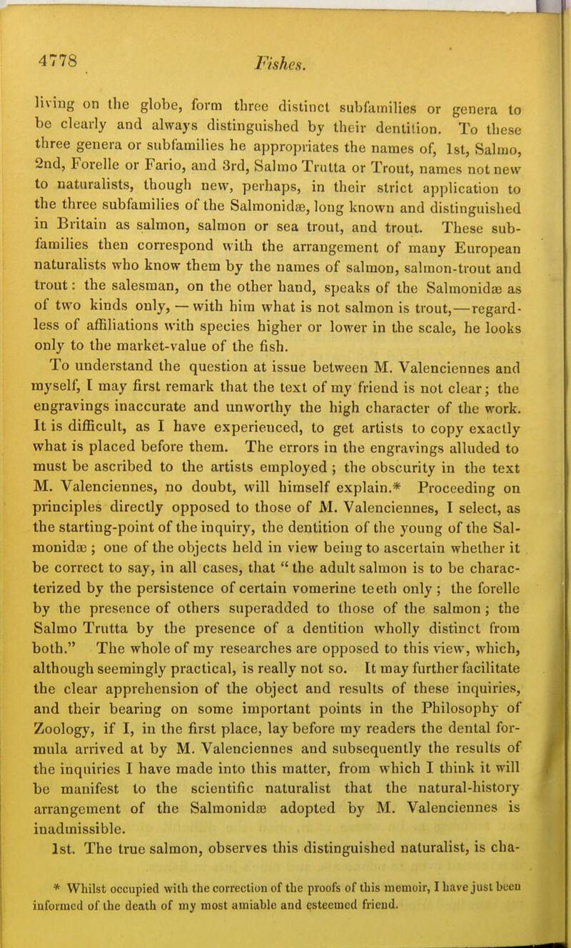 living on the globe, form three distinct subfamilies or genera to be clearly and always distinguished by their dentition. To these three genera or subfamilies he appropriates the names of, 1st, Salrao, 2nd, Forelle or Fario, and 3rd, Salmo Trutta or Trout, names not new to naturalists, though new, perhaps, in their strict application to the three subfamilies of the Salmonidae, long known and distinguished in Britain as salmon, salmon or sea trout, and trout. These sub- families then correspond with the arrangement of many European naturalists who know them by the names of salmon, salmon-trout and trout: the salesman, on the other hand, speaks of the Salmonidae as of two kinds only, — with him what is not salmon is trout,—regard- less of affiliations with species higher or lower in the scale, he looks only to the market-value of the fish. To understand the question at issue between M. Valenciennes and myself, I may first remark that the text of my friend is not clear; the engravings inaccurate and unworthy the high character of the work. It is difficult, as I have experienced, to get artists to copy exactly what is placed before them. The errors in the engravings alluded to must be ascribed to the artists employed; the obscurity in the text M. Valenciennes, no doubt, will himself explain.* Proceeding on principles directly opposed to those of M. Valenciennes, I select, as the starting-point of the inquiry, the dentition of the young of the Sal- monidae ; one of the objects held in view being to ascertain whether it be correct to say, in all cases, that  the adult salmon is to be charac- terized by the persistence of certain vomerine teeth only ; the forelle by the presence of others superadded to those of the salmon; the Salmo Trutta by the presence of a dentition wholly distinct from both. The whole of my researches are opposed to this view, which, although seemingly practical, is really not so. It may further facilitate the clear apprehension of the object and results of these inquiries, and their bearing on some important points in the Philosophy of Zoology, if I, in the first place, lay before my readers the dental for- mula arrived at by M. Valenciennes and subsequently the results of the inquiries I have made into this matter, from which I think it will be manifest to the scientific naturalist that the natural-history arrangement of the Salmonidre adopted by M. Valenciennes is inadmissible. 1st. The true salmon, observes this distinguished naturalist, is cha- * Whilst occupied with the correction of the proofs of this memoir, I have just been informed of the death of my most amiable and esteemed friend.