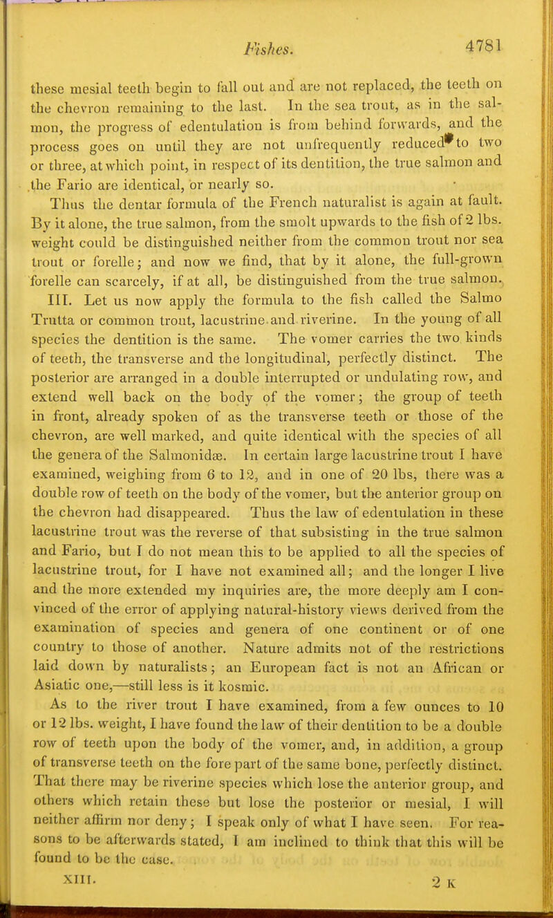 these mesial teeth begin to fall out and' are not replaced, the teeth on the chevron remaining to tlie last. In the sea trout, as in the sal- mon, the progress of edentulation is from behind forwards, and the process goes on until they are not unfrequently reduced* to two or three, at which point, in respect of its dentition, the true salmon and .the Fario are identical, or nearly so. Thus the dentar formula of the French naturalist is again at fault. By it alone, the true salmon, from the smolt upwards to the fish of 2 lbs. weight could be distinguished neither from the common trout nor sea trout or forelle; and now we find, that by it alone, the full-grown forelle can scarcely, if at all, be distinguished from the true salmon.. III. Let us now apply the formula to the fish called the Salmo Trutta or common trout, lacustrine, and riverine. In the young of all species the dentition is the same. The vomer carries the two kinds of teeth, the transverse and the longitudinal, perfectly distinct. The posterior are arranged in a double interrupted or undulating row, and extend well back on the body of the vomer; the group of teeth in front, already spoken of as the transverse teeth or those of the chevron, are well marked, and quite identical with the species of all the genera of the Salmonidse. In certain large lacustrine trout I have examined, weighing from 6 to 12, and in one of 20 lbs, there was a double row of teeth on the body of the vomer, but the anterior group on the chevron had disappeared. Thus the law of edentulation in these lacustrine trout was the reverse of that subsisting in the true salmon and Fario, but I do not mean this to be applied to all the species of lacustrine trout, for I have not examined all; and the longer I live and the more extended my inquiries are, the more deeply am I con- vinced of the error of applying natural-history views derived from the examination of species and genera of one continent or of one country to those of another. Nature admits not of the restrictions laid down by naturalists; an European fact is not an African or Asiatic one,—still less is it kosmic. As to the river trout I have examined, from a few ounces to 10 or 12 lbs. weight, I have found the law of their dentition to be a double row of teeth upon the body of the vomer, and, in addition, a group of transverse teeth on the fore part of the same bone, perfectly distinct. That there may be riverine species which lose the anterior group, and others which retain these but lose the posterior or mesial, 1 will neither affirm nor deny; I speak only of what I have seen. For rea- sons to be afterwards stated, I am inclined to think that this will be found to be the case. XIIT. 2 K