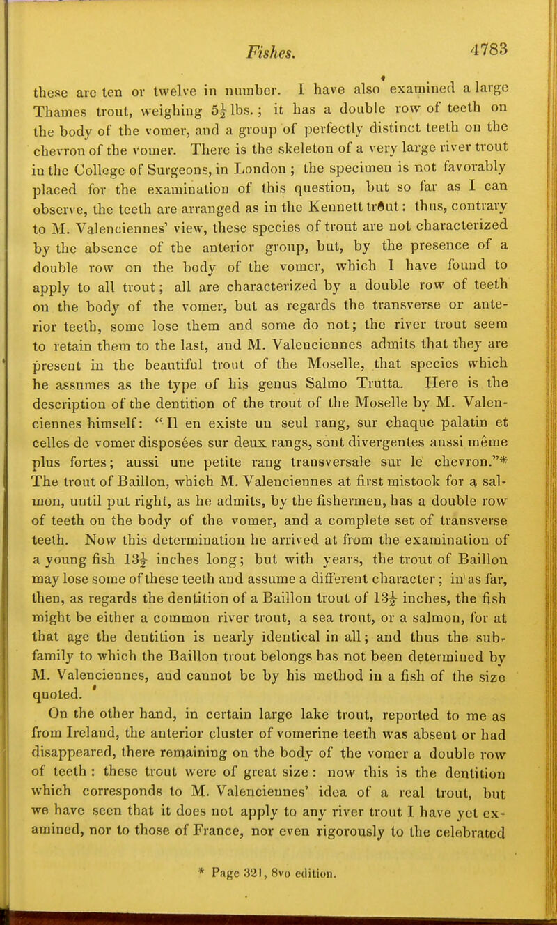 these are ten or twelve in number. I have also examined a large Thames trout, weighing 5|^lbs.; it has a double row of teeth on the body of the vomer, and a group of perfectly distinct teeth on the chevron of the vomer. There is the skeleton of a very large river trout in the College of Surgeons, in London ; the specimen is not favorably placed for the examination of this question, but so far as I can observe, the teeth are arranged as in the Keunett trftut: thus, contrary to M. Valenciennes' view, these species of trout are not characterized by the absence of the anterior group, but, by the presence of a double row on the body of the vomer, which 1 have found to apply to all trout; all are characterized by a double row of teeth on the body of the vomer, but as regards the transverse or ante- rior teeth, some lose them and some do not; the river trout seem to retain them to the last, and M. Valenciennes admits that they are present in the beautiful trout of the Moselle, that species which he assumes as the type of his genus Salmo Trutta. Here is the description of the dentition of the trout of the Moselle by M. Valen- ciennes himself: 11 en existe un seul rang, sur chaque palatin et celles de vomer disposees sur deux rangs, sont divergentes aussi meme plus fortes; aussi une petite rang transversale sur le chevron.* The trout of Baillon, which M. Valenciennes at first mistook for a sal- mon, until put right, as he admits, by the fishermen, has a double row of teeth on the body of the vomer, and a complete set of transverse teeth. Now this determination he arrived at from the examination of a young fish ISg- inches long; but with years, the trout of Baillon may lose some of these teeth and assume a different character; in' as far, then, as regards the dentition of a Baillon trout of 13|- inches, the fish might be either a common river trout, a sea trout, or a salmon, for at that age the dentition is nearly identical in all; and thus the sub-- family to which the Baillon trout belongs has not been determined by M. Valenciennes, and cannot be by his method in a fish of the size quoted. * On the other hand, in certain large lake trout, reported to me as from Ireland, the anterior cluster of vomerine teeth was absent or had disappeared, there remaining on the body of the voiner a double row of teeth : these trout were of great size : now this is the dentition which corresponds to M. Valenciennes' idea of a real trout, but we have seen that it does not apply to any river trout I have yet ex- amined, nor to those of France, nor even rigorously to the celebrated * Page 321, 8vo edition.