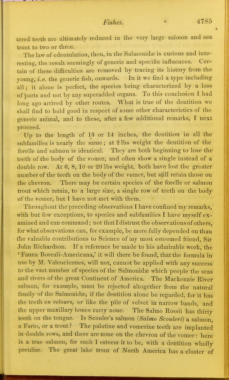 tered teeth are ultimately reduced in the very large salmon and sea trout to two or three. The law of edentulation, then, in the'Salmonida? is curious and inte- resting, the result seemingly of generic and specific influences. Cer- tain of these difficulties are removed by tracing its history from the young, Le. the geueric fish, onwards. In it we find a type including all; it alone is perfect, the species being characterized by a loss of parts and not by any superadded organs. To this conclusion I had long- aso arrived by other routes. What is true of the dentition we shall find to hold good in respect of some other characteristics of the generic animal, and to these, after a few additional remarks, I next proceed. Up to the length of 13 or 14 inches, the dentition in all the subfamilies is nearly the same; at 2lbs weight the dentition of the forelle and salmon is identical. They are both beginning to lose the teeth of the body of the vomer, and often show a single instead of a double row. At 6, 8, 10 or 20 lbs weight, both have lost the greater number of the teeth on the body of the vomer, but still retain those on the chevron. There may be certain species of the forelle or salmon trout which retain, to a large size, a single row of teeth on the body of the vomer, but T have not met with them. Throughout the preceding observations [ have confined vay remarks, with but few exceptions, to species and subfamilies I have myself ex- amined and can command; not that I distrust the observations of others, for what observations can, for example, be more fully depended on than the valuable contributions to Science of my most esteemed friend. Sir John Richardson. If a reference be made to his admirable work, the ' Fauna Boreali-Americana,' it will there be found, that the formula in use by M. Valenciennes, will not, cannot be applied with any success to the vast number of species of the Salmonidas which people the seas and rivers of the great Continent of America. The Mackenzie River salmon, for example, must be rejected altogether from the natural family of the Salmonidse, if the dentition alone be regarded, for it has the teeth en velours, or like the pile of velvet in narrow bands, and the upper maxillary bones carry none. The Salmo Rossii has thirty teeth on the tongue. Is Scouler's salmon {Salmo Scouleri) a salmon, a Fario, or a trout ? The palatine and vomerine teeth are implanted in double rows, and there are none on the chevron of the vomer; here is a true salmon, for such I esteem it to be, with a dentition wholly peculiar. The great lake trout of North America has a cluster of