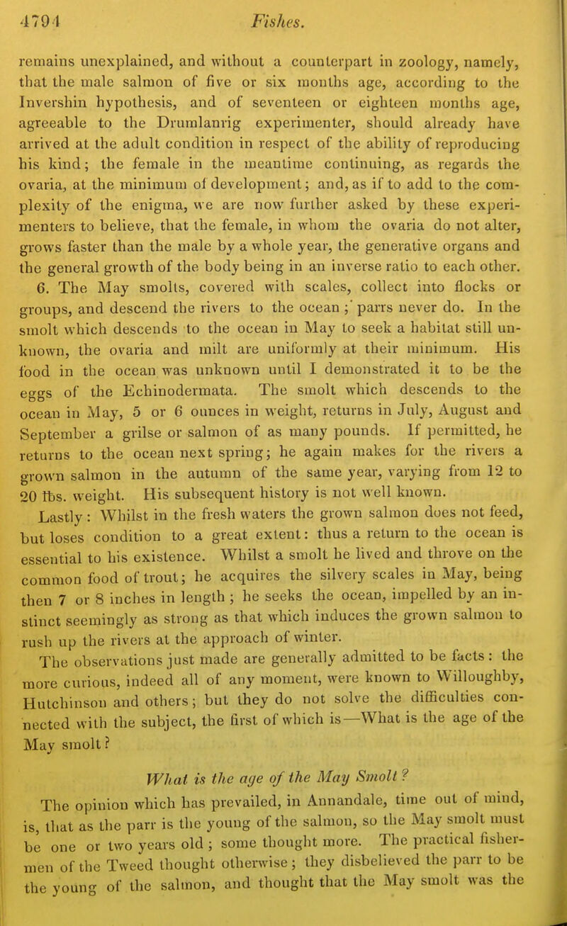 remains unexplained, and without a counterpart in zoology, namely, that the male salmon of five or six months age, according to the Invershin hypothesis, and of seventeen or eighteen months age, agreeable to the Drumlanrig experimenter, should already have arrived at the adult condition in respect of the ability of reproducing his kind; the female in the meantime continuing, as regards the ovaria, at the minimum of development; and, as if to add to the com- plexity of the enigma, we are now further asked by these experi- menters to believe, that the female, in whom the ovaria do not alter, grows faster than the male by a whole year, the generative organs and the general growth of the body being in an inverse ratio to each other. 6. The May smolls, covered with scales, collect into flocks or groups, and descend the rivers to the ocean parrs never do. In the smolt which descends to the ocean in May to seek a habitat still un- known, the ovaria and milt are uniformly at their minimum. His food in the ocean was unknown until I demonstrated it to be the eggs of the Echinodermata. The smolt which descends to the ocean in May, 5 or 6 ounces in weight, returns in July, August and September a grilse or salmon of as many pounds. If permitted, he returns to the ocean next spring; he again makes for the rivers a grown salmon in the autumn of the same year, varying from 12 to 20 tbs. weight. His subsequent history is not well known. Lastly : Whilst in the fresh waters the grown salmon does not feed, but loses condition to a great extent: thus a return to the ocean is essential to his existence. Whilst a smolt he lived and throve on the common food of trout; he acquires the silvery scales in May, being then 7 or 8 inches in length ; he seeks the ocean, impelled by an in- stinct seemingly as strong as that which induces the grown salmon to rush up the rivers at the approach of winter. The observations just made are generally admitted to be facts : the more curious, indeed all of any moment, were known to Willoughby, Hutchinson and others; but they do not solve the difficulties con- nected with the subject, the first of which is—What is the age of the Mav smolt ? What is the age of the May Sniolt ? The opinion which has prevailed, in Annandale, time out of mind, is, that as the parr is the young of the salmon, so the May smolt must be one or two years old ; some thought more. The practical fisher- men of the Tweed thought otherwise; they disbelieved the parr to be the young of the salmon, and thought that the May smolt was the