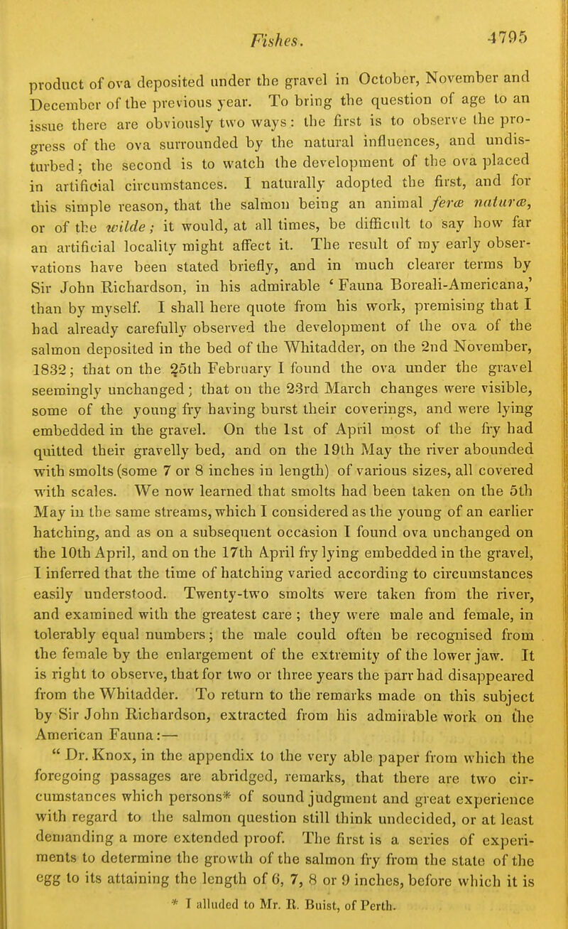 product of ova deposited under the gravel in October, November and December of the previous year. To bring the question of age to an issue there are obviously two ways: the first is to observe the pro- gress of the ova surrounded by the natural influences, and undis- turbed ; the second is to watch the development of the ova placed in artificial circumstances. I naturally adopted the first, and for this simple reason, that the salmon being an animal fercB natur<B, or of the wilde; it would, at all limes, be diflacnlt to say how far an artificial locality might affect it. The result of my early obser- vations have been stated briefly, and in much clearer terms by Sir John Richardson, in his admirable ' Fauna Boreali-Araericana,' than by myself I shall here quote from his work, premising that I had already carefully observed the development of the ova of the salmon deposited in the bed of the Whitadder, on the 2nd November, 1832; that on the ?5th February I found the ova under the gravel seemingly unchanged • that on the 23rd March changes were visible, some of the young fry having burst their coverings, and were lying embedded in the gravel. On the 1st of April most of the fry had quitted their gravelly bed, and on the 19lh May the river abounded with smolts (some 7 or 8 inches in length) of various sizes, all covered with scales. We now learned that smolts had been taken on the 5th May iu the same streams, which I considered as the young of an earher hatching, and as on a subsequent occasion I found ova unchanged on the 10th April, and on the 17th April fry lying embedded in the gravel, I inferred that the time of hatching varied according to circumstances easily understood. Twenty-two smolts were taken from the river, and examined with the greatest care ; they were male and female, in tolerably equal numbers; the male could often be recognised from the female by the enlargement of the extremity of the lower jaw. It is right to observe, that for two or three years the parr had disappeared from the Whitadder. To return to the remarks made on this subject by Sir John Richardson, extracted from his admirable work on the American Fauna:—  Dr. Knox, in the appendix to the very able paper from which the foregoing passages are abridged, remarks, that there are two cir- cumstances which persons* of sound judgment and great experience with regard to the salmon question still think undecided, or at least den)anding a more extended proof. The first is a series of experi- ments to determine the growth of the salmon fry from the state of the egg to its attaining the length of 6, 7, 8 or 9 inches, before which it is * T alluded to Mr. R. Buist, of Perth.
