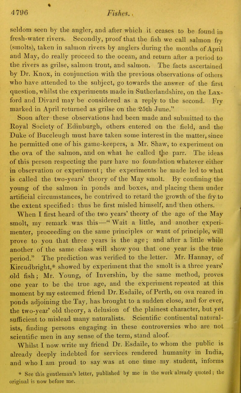 seldom seen by the angler, and after which it ceases to be found in fresh-water rivers. Secondly, proof that the fish we call salmon fry (smolts), taken in salmon rivers by anglers during the months of April and May, do really proceed to the ocean, and return after a period to the rivers as grilse, salmon trout, and salmon. The facts ascertained by Dr. Knox, in conjunction with the previous observations of others who have attended to the subject, go towards the answer of the first question, whilst the experiments made in Sutherlandshire, on the Lax- ford and Divard may be considered as a reply to the second. Fry marked in April returned as grilse on the 25th June. Soon after these observations had been made and submitted to the Royal Society of Edinburgh, others entered on the field, and the Duke of Buccleugh must have taken some interest in the matter, since he permitted one of his game-keepers, a Mr. Shaw, to experiment on the ova of the salmon, and on what he called tjje parr. The ideas of this person respecting the parr have no foundation whatever either in observation or experiment; the experiments he made led to what is called the two-years' theory of the May smolt. By confining the young of the salmon in ponds and boxes, and placing them under artificial circumstances, he contrived to retard the growth of the fiy to the extent specified: thus he first misled himself, and then others. When I first heard of the two years' theory of the age of the May smolt, my remark was this— Wait a little, and another experi- menter, proceeding on the same principles or want of principle, will prove to you that three years is the age; and after a little while another of the same class will show you that one year is the true period. The prediction was verified to the letter. Mr. Hannay, of Kircudbright,* showed by experiment that the smolt is a three years' old fish; Mr. Young, of Invershin, by the same method, proves one year to be the true age, and the experiment repeated at this moment by my esteemed friend Dr. Esdaile, of Perth, on ova reared in ponds adjoining the Tay, has brought to a sudden close, and for ever, the two-year' old theory, a delusion of the plainest character, but yet sufficient to mislead many naturalists. Scientific continental natural- ists, finding persons engaging in these controversies who are not scientific men in any sense of the term, stand aloof Whilst I now write my friend Dr. Esdaile, to whom the public is already deeply indebted for services rendered humanity in India, and who I am proud to say was at one time my student, informs * See this gentleman's letter, published by me in the work already quoted; the original is now before me.