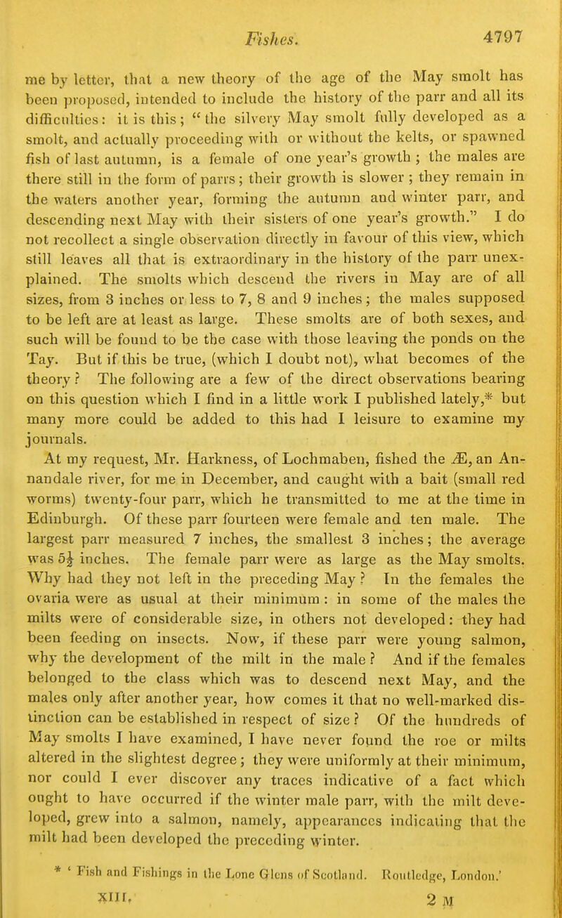 me by letter, thai a new theory of the age of the May sraolt has been proposed, intended to include the history of the parr and all its difficulties: it is this; the silvery May smolt fully developed as a smolt, and actually proceeding with or without the kelts, or spawned fish of last autumn, is a female of one year's growth ; the males are there still in the form of parrs; their growth is slower ; they remain in the waters another year, forming the autumn and winter parr, and descending next May with their sisters of one year's growth. I do not recollect a single observation directly in favour of this view, which still leaves all that is extraordinary in the history of the parr unex- plained. The smolts which descend the rivers in May are of all sizes, from 3 inches or less to 7, 8 and 9 inches; the males supposed to be left are at least as large. These smolts are of both sexes, and such will be found to be the case with those leaving the ponds on the Tay. But if this be true, (which I doubt not), wdiat becomes of the theory ? The following are a few of the direct obsei'vations bearing on this question which I find in a little work I published lately,* but many more could be added to this had 1 leisure to examine my journals. At my request, Mr. Hai-kness, of Lochmaben, fished the M, an An- nandale river, for me in December, and caught with a bait (small red worms) twenty-four parr, which he transmitted to me at the time in Edinburgh. Of these parr fourteen were female and ten male. The largest parr measured 7 inches, the smallest 3 inches; the average was 5^ inches. The female parr were as large as the May smolts. Why had they not left in the preceding May ? In the females the ovaria were as usual at their minimum : in some of the males the milts were of considerable size, in others not developed: they had been feeding on insects. Now, if these parr were young salmon, why the development of the milt in the male? And if the females belonged to the class which was to descend next May, and the males only after another year, how comes it that no well-marked dis- tinction can be established in respect of size ? Of the hundreds of May smolts I have examined, I have never found the roe or milts altered in the slightest degree; they were uniformly at their minimum, nor could I ever discover any traces indicative of a fact which ought to have occurred if the winter male parr, with the milt deve- loped, grew into a salmon, namely, appearances indicating that the milt had been developed the preceding MMnter. * ' Fish and Fishings in the Lone Qlcns of Scotlond. Roiitlcdge, London.