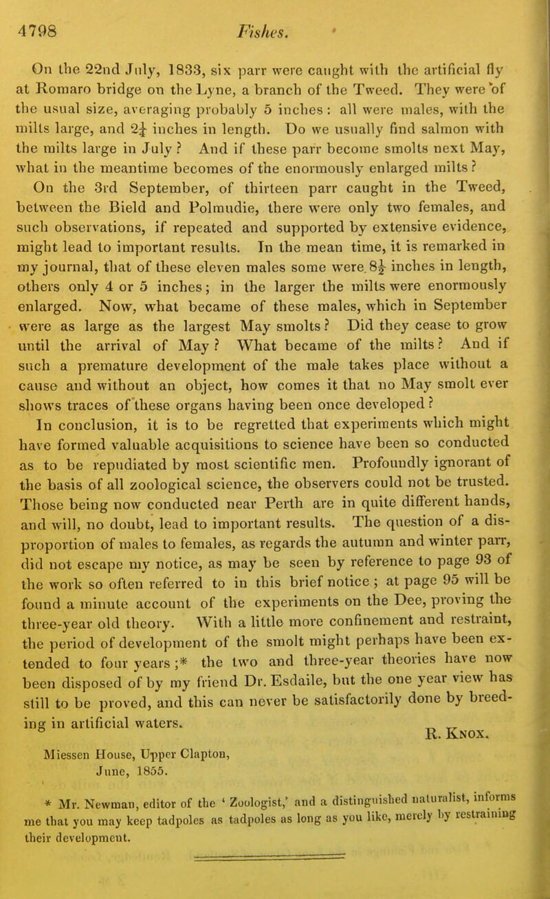 On the 22nd July, 1833, six parr were caught with the artificial fly at Romaro bridge on theLyne, a branch of the Tweed. They were of the usual size, averaging probably 5 inches : all were males, with the milts large, and 2^ inches in length. Do we usually find salmon with the milts large in July ? And if these parr become smolts next May, what in the meantime becomes of the enormously enlarged milts ? On the 3rd September, of thirteen parr caught in the Tweed, between the Bield and Polmudie, there were only two females, and such observations, if repeated and supported by extensive evidence, might lead to important results. In the mean time, it is remarked in tny journal, that of these eleven males some were.Sy inches in length, others only 4 or 5 inches; in the larger the milts were enormously enlarged. Now, what became of these males, which in September were as large as the largest May smolts ? Did they cease to grow until the arrival of May } What became of the milts ? And if such a premature development of the male takes place without a cause and without an object, how comes it that no May smolt ever shows traces of these organs having been once developed ? In conclusion, it is to be regretted that experiments which might have formed valuable acquisitions to science have been so conducted as to be repudiated by most scientific men. Profoundly ignorant of the basis of all zoological science, the observers could not be trusted. Those being now conducted near Perth are in quite different hands, and will, no doubt, lead to important results. The question of a dis- proportion of males to females, as regards the autumn and winter parr, did not escape my notice, as may be seen by reference to page 93 of the work so often referred to in this brief notice ; at page 95 will be found a minute account of the experiments on the Dee, proving the three-year old theory. With a little more confinement and restraint, the period of development of the smolt might perhaps have been ex- tended to four years ;* the two and three-year theories have now been disposed of by my friend Dr.Esdaile, but the one year view has still to be proved, and this can never be satisfactorily done by breed- inff in artificial waters. ^ „ ^ R. Knox. Miessen House, Upper Clapton, June, 1855. * Mr. Newman, editor of the ' Zoologist,' and a distinguislied naturalist, informs me that you may keep tiidpoles as tadpoles as long as you like, merely by restrauiing their development.