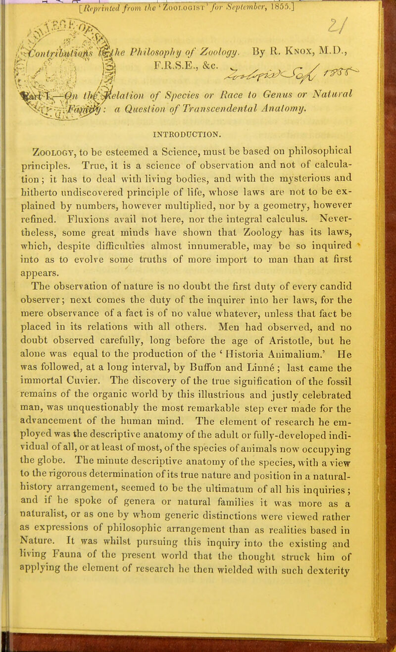 [Repnuied from the * Zooi.ooiST for Scplcmlcr, \855.] i^^ontrMio^ i^he Philosophy of Zoology. By R. Knox, M.D., £/ ' ]B' F.R.S.E., &c. . ^ ^ / t]k^':0ielation of Species or Race to Genus or ^/X}^~-fi:-Fa^0^: a Question of Transcendental Anatomy. „ ..^ Natural ^i^i.y,,'^' ' ^ Oitflnh'nn nf Trnnscend,pntal Anatomu. INTRODUCTION. Zoology, to be esteemed a Science, must be based on philosophical principles. True, it is a science of observation and not of calcula- tion ; it has to deal with living bodies, and with the mysterious and hitherto undiscovered principle of life, whose laws are not to be ex- plained by numbers, however multiphed, nor by a geometry, however refined. Fluxions avail not here, nor the integral calculus. Never- theless, some gi'eat minds have shown that Zoology has its laws, which, despite difficulties almost innumerable, may be so inquired - into as to evolve some truths of more import to man than at first appears. The observation of nature is no doubt the first duty of every candid observer; next comes the duty of the inquirer into her laws, for the mere observance of a fact is of no value whatever, unless that fact be placed in its relations with all others. Men had observed, and no doubt observed carefully, long before the age of Aristotle, but he alone was equal to the production of the ' Historia Animalium.' He was followed, at a long interval, by Buffon and Linne; last came the immortal Cuvier. The discovery of the true signification of the fossil remains of the organic world by this illustrious and justly celebrated man, was unquestionably the most remarkable step ever made for the advancement of the human mind. The element of research he em- ployed was the descriptive anatomy of the adult or fully-developed indi- vidual of all, or at least of most, of the species of animals now occupying the globe. The minute descriptive anatomy of the species, with a view to the rigorous determination of its true nature and position in a natural- history arrangement, seemed to be the ultimatum of all his inquiries; and if he spoke of genera or natural families it was more as a naturalist, or as one by whom generic distinctions were viewed rather as expressions of philosophic arrangement than as realities based in Nature. It was whilst pursuing this inquiry into the existing and living Fauna of the present worid that the thought struck him of applying the element of research he then wielded with such dexterity