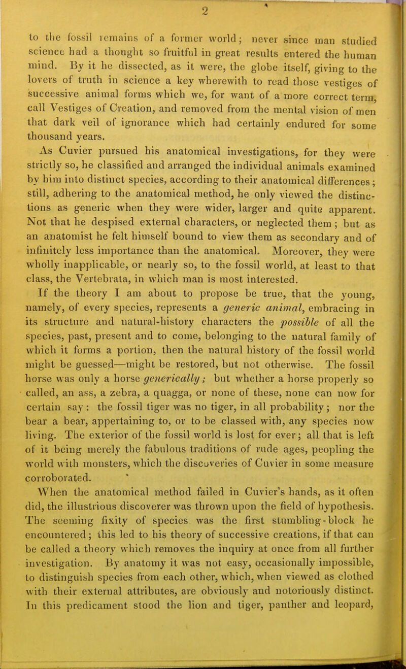 lo tlie fossil vcmains of a former world; never since man studied science had a thought so fruitful in great results entered the human mind. By it he dissected, as it were, the globe itself, giving to the lovers of truth in science a key wherewith to read those vestiges of successive animal forms which we, for want of a more correct terra, call Vestiges of Creation, and removed from the mental vision of men that dark veil of ignorance which had certainly endured for some thousand years. As Cuvier pursued his anatomical investigations, for they were strictly so, he classified and arranged the individual animals examined by him into distinct species, according to their anatomical differences; still, adhering to the anatomical method, he only viewed the distinc- tions as generic when they were wider, larger and quite apparent. Not that he despised external characters, or neglected them ; but as an anatomist he felt himself bound to view them as secondary and of infinitely less importance than the anatomical. Moreover, they were wholly inapplicable, or nearly so, to the fossil world, at least to that class, the Verlebrata, in which man is most interested. If the theory I am about to propose be true, that the young, namely, of every species, represents a generic animal, embracing in its structure and natural-history characters the possible of all the species, past, present and to come, belonging to the natural family of which it forms a portion, then the natural history of the fossil world might be guessed—might be restored, but not otherwise. The fossil horse was only a horse generically; but whether a horse properly so called, an ass, a zebra, a quagga, or none of these, none can now for certain say : the fossil tiger was no tiger, in all probability; nor the bear a bear, appertaining to, or to be classed with, any species now living. The exterior of the fossil world is lost for ever; all that is left of it being merely the fabulous traditions of rude ages, peopling the world with monsters, which the discuveries of Cuvier in some measure corroborated. When the anatomical method failed in Cuvier's hands, as it often did, the illustrious discoverer was thrown upon the field of hypothesis. The seeming fixity of species was the first stumbling-block he encountered; this led to his theory of successive creations, if that can be called a theory which removes the inquiry at once from all further investigation. By anatomy it was not easy, occasionally impossible, to distinguish species from each other, which, when viewed as clothed with their external attributes, are obviously and notoriously distinct. In this predicament stood the lion and tiger, panther and leopard,