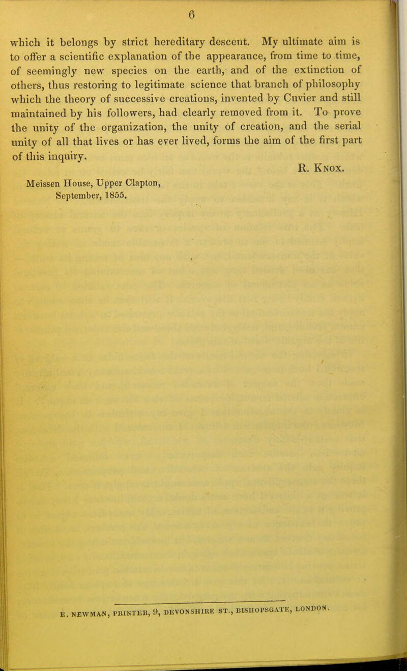 which it belongs by strict hereditary descent. My ultimate aim is to oflfer a scientific explanation of the appearance, from time to time, of seemingly new species on the earth, and of the extinction of others, thus restoring to legitimate science that branch of philosophy which the theory of successive creations, invented by Cuvier and still maintained by his followers, had clearly removed from it. To prove the unity of the organization, the unity of creation, and the serial unity of all that lives or has ever lived, forms the aim of the first part of this inquiry. R. Knox. Meissen House, Upper Clapton, September, 1855. E. NEWMAN, PllINTEB, i), DEVONSHIRE ST., BISHOPSGATE, LONDON.