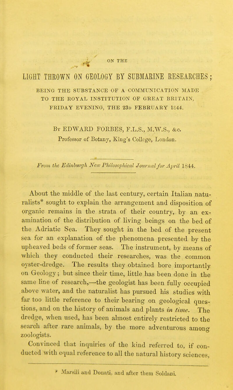 ^ ON THE LIGHT THROWN ON GEOLOGY BY SUBMARINE RESEARCHES; BEING THE SUBSTANCE OF A COMMUNICATION MADE TO THE ROYAL INSTITUTION OF GREAT BRITAIN, FRIDAY EVENING, THE 23d FEBRUARY 1844. By EDWARD FORBES, F.L.S., M.W.S., &c. Professor of Botany, King's College, London. From the Edinburgh New Philosophical Journal for Aiml 1844. About the middle of the last century, certain Italian natu- ralists* sought to explain the arrangement and disposition of organic remains in the strata of their country, by an ex- amination of the distribution of living beings on the bed of the Adriatic Sea. They sought in the bed of the present sea for an explanation of the phenomena presented by the upheaved beds of former seas. The instrument, by means of v^'hich they conducted their researches, was the common oyster-dredge. The results they obtained bore importantly on Geology; but since their time, little has been done in the same line of research,—the geologist has been fully occupied above water, and the naturalist has pursued his studies with far too Httle reference to their bearing on geological ques- tions, and on the history of animals and plants in time. The dredge, when used, has been almost entirely restricted to the search after rare animals, by the more adventurous among zoologists. Convinced that inquiries of the kind referred to, if con- ducted with equal reference to all the natural history sciences, Marsili und Douati, and after them Soldanl