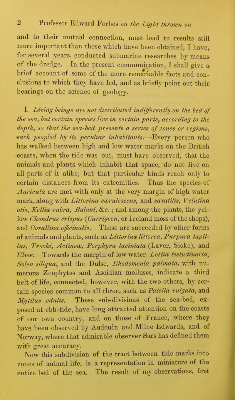 and to their mutual connection, must lead to results still more important than those which have been obtained, I have, for several years, conducted submarine researches by means of the dredge. In the present communication, I shall give a brief account of some of the more remarkable facts and con- clusions to which they have led, and as briefly point out their bearings on the science of geology. I. Living beings are not distributed indifferently on the bed of the sea, but certain species live in certain parts, according to the depth, so that the sea-bed presents a series of zones or regions, each peopled by its peculiar inhabitants.—Every person who has walked between high and low water-marks on the British coasts, when the tide was out, must have observed, that the animals and plants which inhabit that space, do not live on all parts of it alike, but that particular kinds reach only to certain distances from its extremities. Thus the species of Auricula are met with only at the very margin of high water mark, along with Littorina coerulescens, and saxatilis, Velutina Otis, Kellia rubra, Balani, &c.; and among the plants, the yel- low Chondrus crispus {Caj'rigeen, or Iceland moss of the shops), and Corallina officinalis. These are succeeded by other forms of animals and plants, such as Littorina littorea, Purpura lapil- lus, Trochi, Actinece, Porphyra laciniata (Laver, Sloke), and XJlvce. Towards the margin of low water, Lottia testudinaria, Solen siliqua, and the Dulse, Rhodomenia palmata, with nu- merous Zoophytes and Ascidian molluscs, indicate a third belt of life, connected, however, with the two others, by cer- tain species common to all three, such as Patella vulgata, and Mytilus edulis. These sub-divisions of the sea-bed, ex- posed at el)b-tide, have long attracted attention on the coasts of our own country, and on those of France, where they have been observed by Audouin and Milne Edwards, and of Norway, where that admirable observer Sars has defined them with great accuracy. Now this subdivision of the tract between tide-marks into zones of animal life, is a representation in miniature of the entire bed of the sea. The result of my observations, first