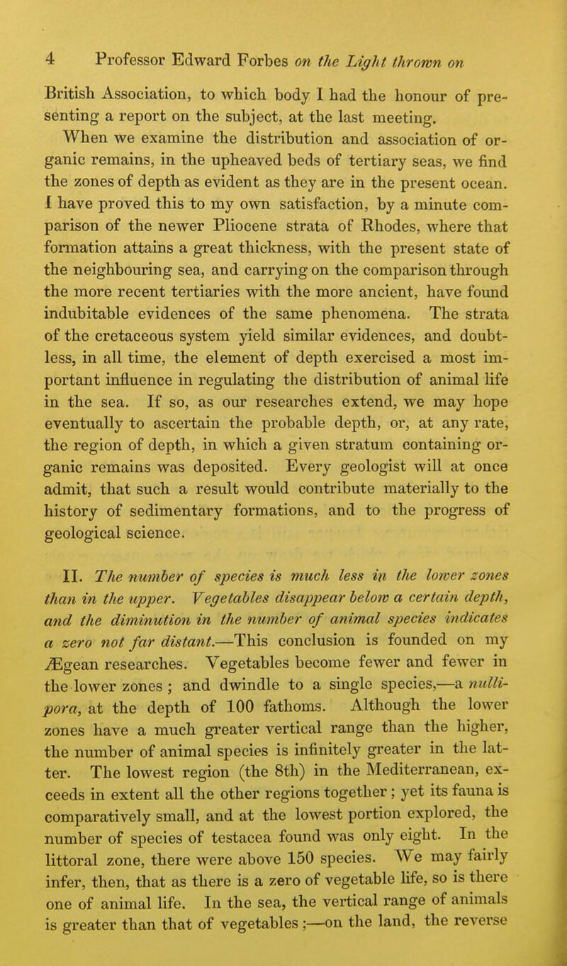 British Association, to which body I had the honour of pre- senting a report on the subject, at the last meeting. When we examine the distribution and association of or- ganic remains, in the upheaved beds of tertiary seas, we find the zones of depth as evident as they are in the present ocean. 1 have proved this to my own satisfaction, by a minute com- parison of the newer Pliocene strata of Rhodes, where that formation attains a great thickness, with the present state of the neighbouring sea, and carrying on the comparison through the more recent tertiaries with the more ancient, have foimd indubitable evidences of the same phenomena. The strata of the cretaceous system yield similar evidences, and doubt- less, in all time, the element of depth exercised a most im- portant influence in regulating the distribution of animal life in the sea. If so, as our researches extend, we may hope eventually to ascertain the probable depth, or, at any rate, the region of depth, in which a given stratum containing or- ganic remains was deposited. Every geologist will at once admit, that such a result would contribute materially to the history of sedimentary formations, and to the progress of geological science. II. The number of species is much less in the lower zones than in the upper. Vegetables disappear below a certain depth, and the diminution in the number of animal species indicates a zero not far distant.—This conclusion is founded on my ^gean researches. Vegetables become fewer and fewer in the lower zones ; and dwindle to a single species,—a mdli- pora, at the depth of 100 fathoms. Although the lower zones have a much greater vertical range than the higher, the number of animal species is infinitely greater in the lat- ter. The lowest region (the 8th) in the Mediterranean, ex- ceeds in extent all the other regions together; yet its fauna is comparatively small, and at the lowest portion explored, the number of species of testacea found was only eight. In the littoral zone, there were above 150 species. We may fairly infer, then, that as there is a zero of vegetable hfe, so is there one of animal life. In the sea, the vertical range of animals is greater than that of vegetables;—on the land, the reverse