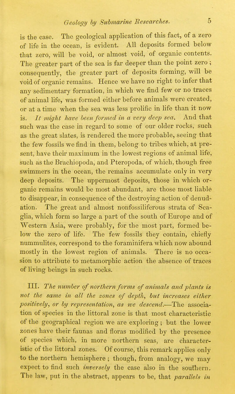 is the case. The geological application of this fact, of a zero of life in the ocean, is evident. All deposits formed below that zero, will be void, or almost void, of organic contents. The greater part of the sea is far deeper than the point zero ; consequently, the greater part of deposits forming, will be void of organic remains. Hence we have no right to infer that any sedimentary formation, in which we find few or no traces of animal life, was formed either before animals were created, or at a time when the sea was less prolific in life than it now is. It might have been formed in a very deep sea. And that such was the case in regard to some of our older rocks, such as the great slates, is rendered the more probable, seeing that the few fossils we find in them, belong to tribes which, at pre- sent, have their maximum in the lowest regions of animal life, such as the Brachiopoda, and Pteropoda, of which, though free swimmers in the ocean, the remains accumulate only in very deep deposits. The uppermost deposits, those in which or- ganic remains would be most abundant, are those most liable to disappear, in consequence of the destroying action of denud- ation. The great and almost nonfossiliferous strata of Sca- glia, which form so large a part of the south of Europe and of Western Asia, were probably, for the most part, formed be- low the zero of life. The few fossils they contain, chiefly nummulites, correspond to the foraminifera which now abound mostly in the lowest region of animals. There is no occa- sion to attribute to metamorphic action the absence of traces of living beings in such rocks. III. The number of northern forms of animals and plants is not the same in all the zones of depth, but increases either positively, or by representation, as we descend.—The associa- tion of species in the littoral zone is that most characteristic of the geographical region we are exploring; but the lower zones have their faunas and floras modified by the presence of species which, in more northern seas, are character- istic of the littoral zones. Of course, this remark applies only to the northern hemisphere ; though, from analogy, we may expect to find such inversely the case also in the soutliern. The law, put in the abstract, appears to be, that parallels in