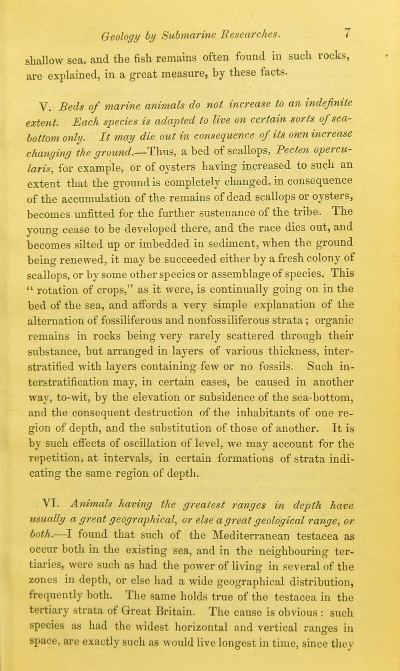 shallow sea. and the fish remains often found in such rocks, are explained, in a great measure, by these facts. V. Beds of marine animals do not increase to an indefinite extent. Each species is adapted to live on certain sorts of sea- bottom only. It may die out in consequence of its own increase changing the ground.—T\iVi^, a bed of scallops, Pecten opercu- laris, for example, or of oysters having increased to such an extent that the ground is completely changed, in consequence of the accumulation of the remains of dead scallops or oysters, becomes unfitted for the further sustenance of the tribe. The young cease to be developed there, and the race dies out, and TDCcomes silted up or imbedded in sediment, w^hen the ground being renewed, it may be succeeded either by a fresh colony of scallops, or by some other species or assemblage of species. This  rotation of crops, as it were, is continually going on in the bed of the sea, and afi'ords a very simple explanation of the alternation of fossiliferous and nonfossiliferous strata; organic remains in rocks being very rarely scattered through their substance, but arranged in layers of various thickness, inter- stratified with layers containing few or no fossils. Such in- terstratification may, in certain cases, be caused in another way, to-wit, by the elevation or subsidence of the sea-bottom, and the consequent destruction of the inhabitants of one re- gion of depth, and the substitution of those of another. It is by such efi'ects of oscillation of level, we may account for the repetition, at intervals, in certain formations of strata indi- cating the same region of depth. , VI. Animals having the greatest ranges in depth have usually a great geographical, or else a great geological range, or both.—I found that such of the Mediterranean testacea as occur both in the existing sea, and in the neighbouring ter- tiaries, were such as had the power of living in several of the zones in depth, or else had a wide geographical distribution, frequently both. The same holds true of the testacea in the tertiary strata of Great Britain. The cause is obvious : such species as had the widest horizontal and vertical ranges in space, are exactly such as would live longest in time, since they