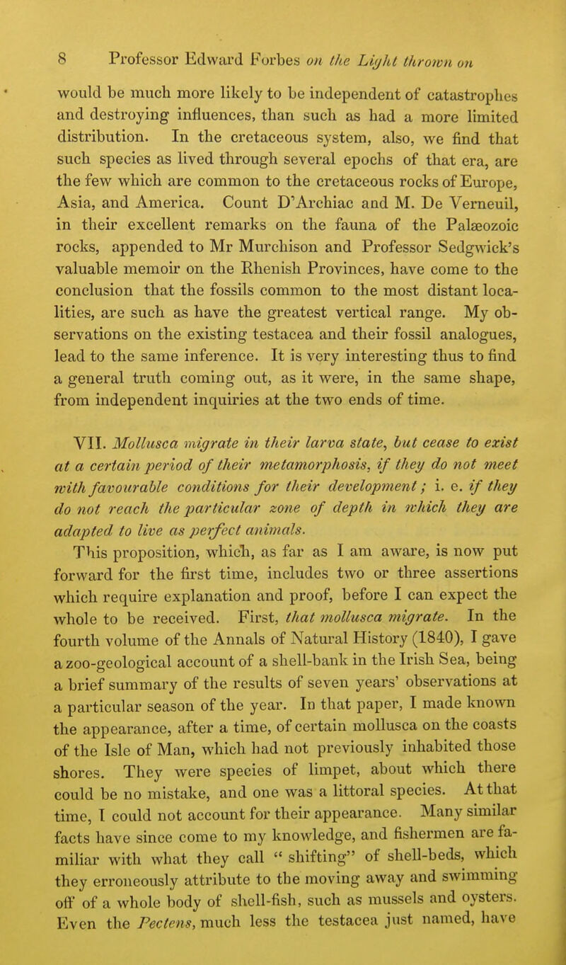 would be much more likely to be independent of catastrophes and destroying influences, than such as had a more limited distribution. In the cretaceous system, also, we find that such species as lived through several epochs of that era, are the few which are common to the cretaceous rocks of Europe, Asia, and America. Count D'Archiac and M. De Verneuil, in their excellent remarks on the fauna of the Palaeozoic rocks, appended to Mr Murchison and Professor Sedg^vick's valuable memoir on the Rhenish Provinces, have come to the conclusion that the fossils common to the most distant loca- lities, are such as have the greatest vertical range. My ob- servations on the existing testacea and their fossil analogues, lead to the same inference. It is very interesting thus to find a general truth coming out, as it were, in the same shape, from independent inquiries at the two ends of time. VII. MoUusca migrate in their larva state, but cease to exist at a certain period of their metamorphosis, if they do not meet with favourable conditions for their development; i. e. if they do not reach the particular zone of depth in which they are adapted, to live as perfect animals. This proposition, whicTi, as far as I am aware, is now put forward for the first time, includes two or three assertions which require explanation and proof, before I can expect the whole to be received. First, that mollusca migrate. In the fourth volume of the Annals of Natural History (1840), I gave a zoo-geological account of a shell-bank in the Irish Sea, being a brief summary of the results of seven years' observations at a particular season of the year. In that paper, I made known the appearance, after a time, of certain mollusca on the coasts of the Isle of Man, which had not previously inhabited those shores. They were species of limpet, about which there could be no mistake, and one was a littoral species. At that time, I could not account for their appearance. Many similar facts have since come to my knowledge, and fishermen are fa- miliar with what they call  shifting of shell-beds, which they erroneously attribute to the moving away and swimming off of a whole body of shell-fish, such as mussels and oysters. Even the Pec tens, much less the testacea just named, have