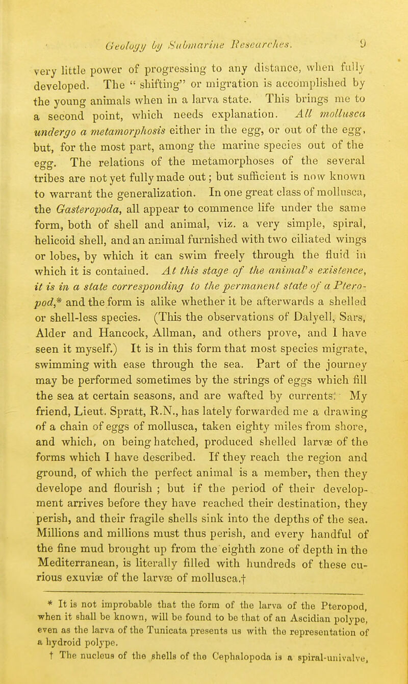 very little power of progressing to any distance, when fully developed. The  shifting or migration is accomplished by the young animals when in a larva state. This brings me to a second point, which needs explanation. All niollnsca underyo a metamorphosis either in the egg, or out of the egg, but, for the most part, among the marine species out of the egg. The relations of the metamorphoses of the several tribes are not yet fully made out; but sufficient is now known to warrant the generalization. In one great class of mollusca, the Gasteropoda, all appear to commence life under the same form, both of shell and animal, viz. a very simple, spiral, helicoid shell, and an animal furnished with two ciliated wings or lobes, by which it can swim freely through the fluid in which it is contained. At this staye of the animal's existence, it is in a state correspondiny to the permanent state of a Ptero- pod,* and the form is alike whether it be afterwards a shelled or shell-less species. (This the observations of Dalyell, Sars, Alder and Hancock, AUman, and others prove, and 1 have seen it myself.) It is in this form that most species migrate, swimming with ease through the sea. Part of the journey may be performed sometimes by the strings of eggs which fill the sea at certain seasons, and are wafted by currents! My friend, Lieut. Spratt, R.N., has lately forwarded me a drawing of a chain of eggs of mollusca, taken eighty miles from shore, and which, on being hatched, produced shelled larvae of the forms which I have described. If they reach the region and ground, of which the perfect animal is a member, then they develope and flourish ; but if the period of their develop- ment arrives before they have reached their destination, they perish, and their fragile shells sink into the depths of the sea. Millions and millions must thus perish, and every handful of the fine mud brought up from the eighth zone of depth in the Mediterranean, is literally filled with hundreds of these cu- rious exuviae of the larvsc of mollusca.f * It is not improbable tbat the form of the larva of the Pteropod, when it shall be known, will bo found to be that of an Ascidian polype, even as the larva of the Tunicata presents us with the representation of a hydroid polype. t The nucleus of the (shells of the Cephalopoda is a spiral-univalve,