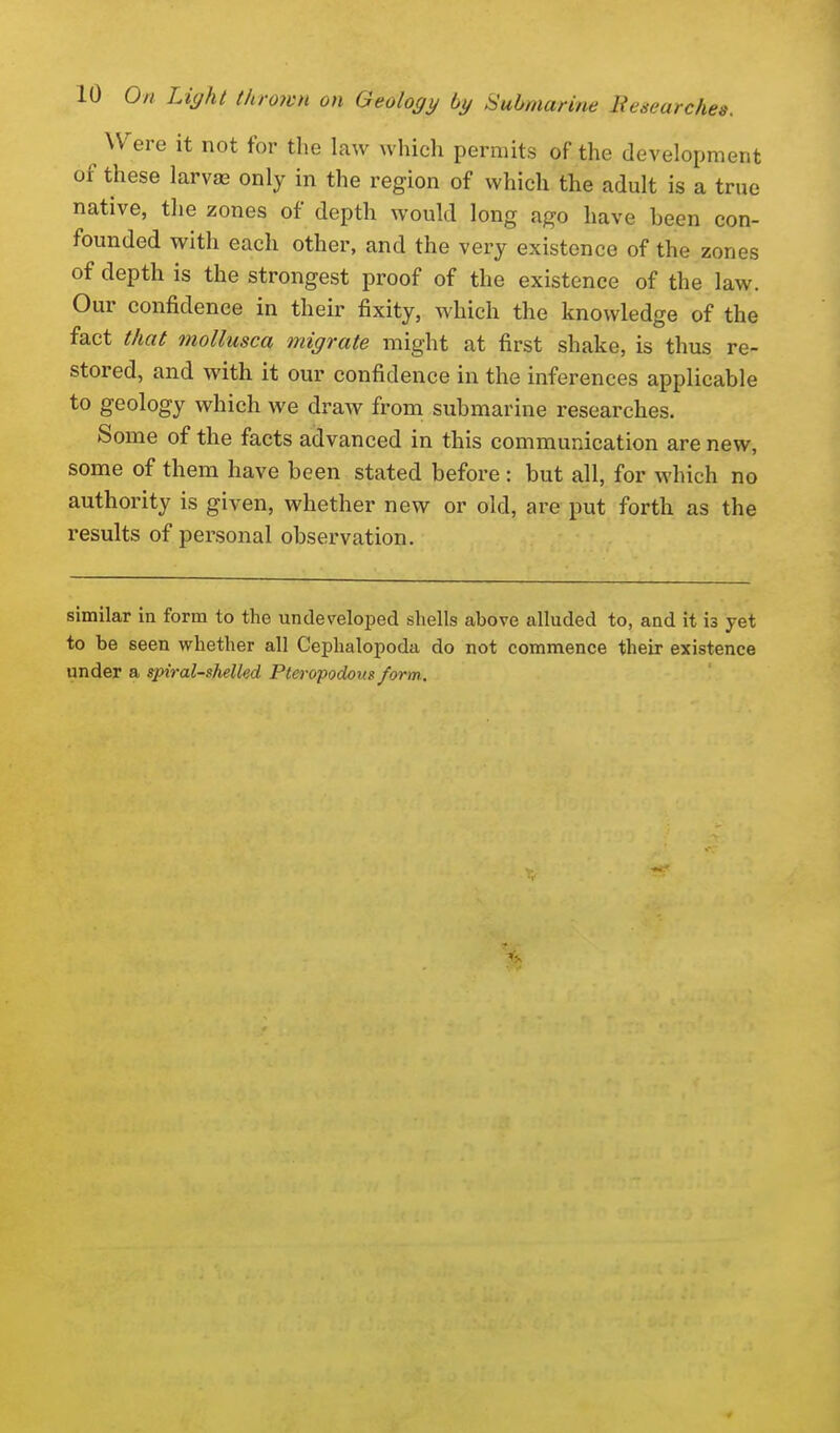 Were it not for the law whicli permits of the development of these larvae only in the region of which the adult is a true native, the zones of depth would long ago have been con- founded with each other, and the very existence of the zones of depth is the strongest proof of the existence of the law. Our confidence in their fixity, which the knowledge of the fact that moUusca migrate might at first shake, is thus re- stored, and with it our confidence in the inferences applicable to geology which we draw from submarine researches. Some of the facts advanced in this communication are new, some of them have been stated before : but all, for which no authority is given, whether new or old, are put forth as the results of personal observation. similar in form to the undeveloped shells above alluded to, and it is yet to be seen whether all Cephalopoda do not commence their existence under a spiral-shelled Pteropodom form.