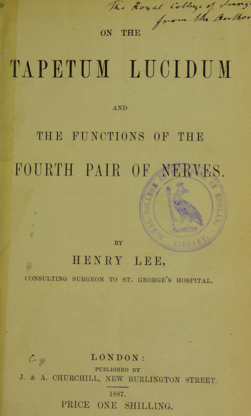 TAPETUM LUCIDUM AND THE FUNCTIONS OF THE FOURTH PAIR OF JEM.JIS. vr BY HENRY LEE, CONSULTING SURGEON TO ST. GEORGE's HOSPITAL. LONDON: PUBLISHED BY J. & A. CHUflCHILL, NEW BURLINGTON STREET. 1887. PRICE ONE SHILLING.