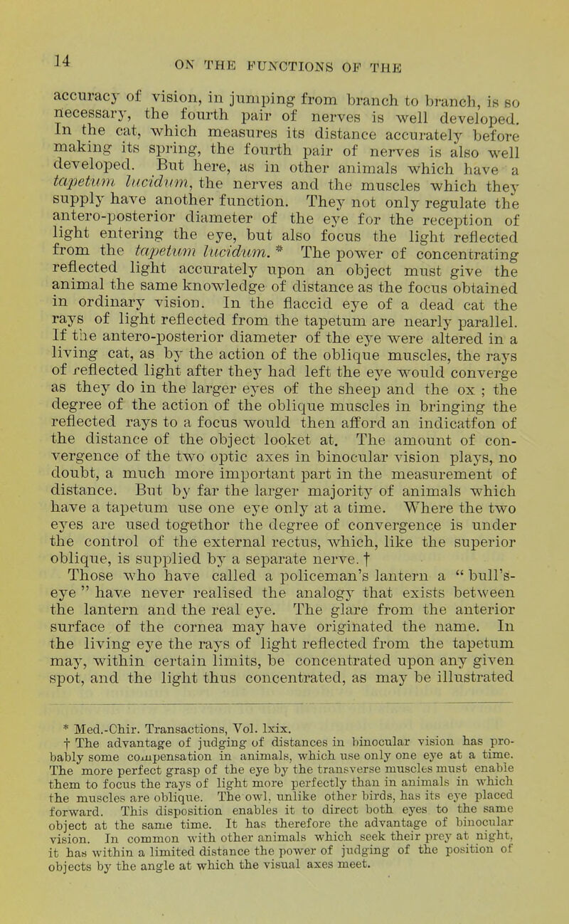 accuracy of vision, in jumping from branch to branch, is so necessary, the fourth pair of nerves is well developed. In the cat, which measures its distance accurately before making its spring, the fourth pair of nerves is also well developed. But here, as in other animals which have a tapetinn lucidum, the nerves and the muscles which they supply have another function. They not only regulate the antero-posterior diameter of the eye for the reception of light entering the eye, but also focus the light reflected from the tapetum liicidum. * The power of concentrating reflected light accurately upon an object must give the animal the same knowledge of distance as the focus obtained in ordinary vision. In the flaccid eye of a dead cat the rays of light reflected from the tapetum are nearly parallel. If the antero-posterior diameter of the eye were altered in a living cat, as by the action of the oblique muscles, the rays of reflected light after they had left the eye would converge as they do in the larger eyes of the sheep and the ox ; the degree of the action of the oblique muscles in bringing the reflected rays to a focus would then afl'ord an indicatfon of the distance of the object looket at. The amount of con- vergence of the two optic axes in binocular vision plays, no doubt, a much more important part in the measurement of distance. But by far the larger majority of animals which have a tapetum use one eye only at a time. Where the two eyes are used togethor the degree of convergence is under the control of the external rectus, Avhich, like the superior oblique, is supplied by a separate nerve, t Those who have called a policeman's lantern a bull's- eye have never realised the analogy that exists between the lantern and the real eye. The glare from the anterior surface of the cornea may have originated the name. In the living eye the rays of light reflected from the tapetum may, within certain limits, be concentrated upon any given spot, and the light thus concentrated, as may be illustrated * Med.-Chir. Transactions, Vol. Ixix. t The advantage of judging of distances in binocular vision has pro- bably some coj-upensation in animals, which use only one eye at a time. The more perfect grasp of the eye by the transverse muscles must enable them to focus the rays of light more perfectly than in animals in which the muscles are oblique. The owl. unlike other birds, has its eye placed forward. This disposition enables it to direct both eyes to the same object at the same time. It has therefore the advantage of binocular vision. In common with other animals which seek their prey at night, it has within a limited distance the power of judging of the position of objects by the angle at which the visual axes meet.