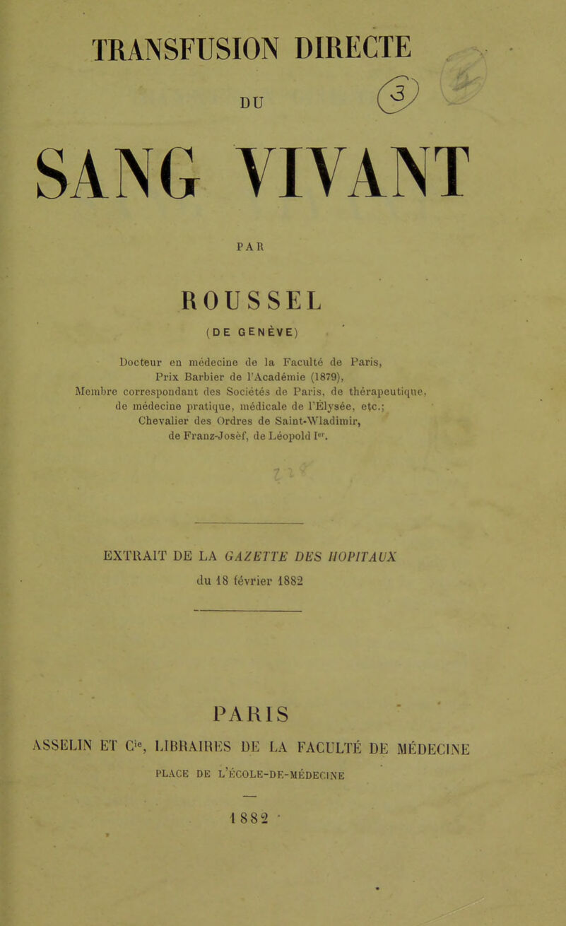 TRANSFUSION DIRECTE DU @ SANG VIVANT PAR ROUSSEL (DE GENÈVE) Docteur ea médecine de la Faculté de Paris, Prix Barbier de l'Académie (1879), Membre correspoudaut des Sociétés de Paris, de thérapeutique, de médecine pratique, médicale de l'Élysée, etc.; Chevalier des Ordres de Saint-Wladimir, de Franz-Josèf, de Léopold I. EXTRAIT DE LA GAZETTE DES HOPITAUX du 18 février 1882 PARIS ASSELIN ET O, LIBRAIRES DE LA FACULTÉ DE MÉDECINE PLACE DE l'école-de-médecine 1882