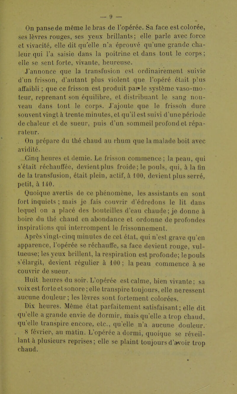 On panse de même le bras de l'opérée. Sa face est colorée, ses lèvres rouges, ses yeux brillants; elle parle avec force et vivacité, elle dit qu'elle n'a éprouvé qu'une grande cha- leur qui l'a saisie dans la poitrine et dans tout le corps ; elle se sent forte, vivante, heureuse. J'annonce que la transfusion est ordinairement suivie d'un frisson, d'autant plus violent que l'opéré était plus affaibli ; que ce frisson est produit pai*le système vaso-mo- teur, reprenant son équilibre, et distribuant le sang nou- veau dans tout le corps. J'ajoute que le frisson dure souvent vingt à trente minutes, et qu'il est suivi d'une période de chaleur et de sueur, puis d'un sommeil profond et répa- rateur. . On prépare du thé chaud au rhum que la malade boit avec avidité. Cinq heures et demie. Le frisson commence ; la peau, qui s'était réchauffée, devient plus froide; le pouls, qui, à la fin de ta transfusion, était plein, actif, à 100, devient plus serré, petit, à 140. Quoique avertis de ce phénomène, les assistants en sont fort inquiets ; mais je fais couvrir d'édredons le lit dans lequel on a placé des bouteilles d'eau chaude; je donne à boire du thé chaud en abondance et ordonne de profondes inspirations qui interrompent le frissonnement. Après vingt-cinq minutes de cet état, qui n'est grave qu'en apparence, l'opérée se réchauffe, sa face devient rouge, vul- tueuse; les yeux brillent, la respiration est profonde; le pouls s'élargit, devient régulier à 100; la peau commence à se couvrir de sueur. Huit heures du soir. L'opérée est calme, bien vivante ; sa voix est forte et sonore; elle transpire toujours, elle neressent aucune douleur; les lèvres sont fortement colorées. Dix heures. Même état parfaitement satisfaisant; elle dit qu'elle a grande envie de dormir, mais qu'elle a trop chaud, qu'elle transpire encore, etc., qu'elle n'a aucune douleur. S février, au malin. L'opérée a dormi, quoique se réveil- lant à plusieurs reprises; elle se plaint toujoursd'cH'oir trop chaud. *