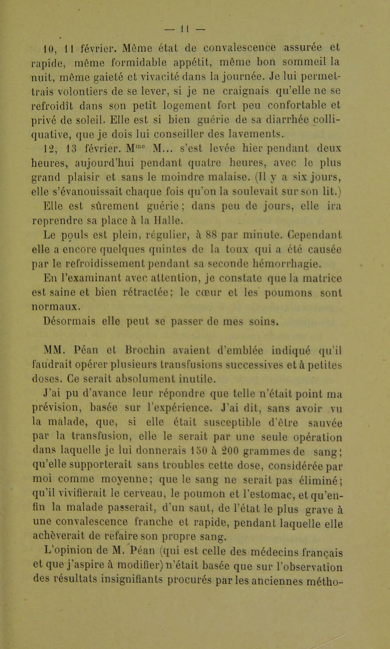 10, 11 février. Mùme état de convalescence assurée et rapide, même formidable appétit, môme bon sommeil la nuit, môme gaieté et vivacité dans la journée. Je lui permet- trais volontiers de se lever, si je ne craignais qu'elle ne se refroidît dans son petit logement fort peu confortable et privé de soleil. Elle est si bien guérie de sa diarrhée colli- quative, que je dois lui conseiller des lavements. 12, 13 février. M M... s'est levée hier pendant deux heures, aujourd'hui pendant quatre heures, avec le plus grand plaisir et sans le moindre malaise. (Il y a six jours, elle s'évanouissait chaque fois qu'on la soulevait sur son lit.) Elle est sûrement guérie; dans peu de jours, elle ira reprendre sa place à la Halle. Le pouls est plein, régulier, h 88 par minute. Cependant elle a encore quelques quintes de la toux quia été causée par le refroidissement pendant sa seconde hémorrhagie. En l'examinant avec attention, je constate que la matrice est saine et bien rétractée; le cœur et les poumons sont normaux. Désormais elle peut se passer de mes soins. MM. Péan et Brochin avaient d'emblée indiqué qu'il faudrait opérer plusieurs transfusions successives et à petites doses. Ce serait absolument inutile. J'ai pu d'avance leur répondre que telle n'était point ma prévision, basée sur lexpérience. J'ai dit, sans avoir vu la malade, que, si elle était susceptible d'être sauvée par la transfusion, elle le serait par une seule opération dans laquelle je lui donnerais 150 à 200 grammes de sang; qu'elle supporterait sans troubles cette dose, considérée par moi comme moyenne; que le sang ne serait pas éliminé; qu'il vivifierait le cerveau, le poumon et l'estomac, et qu'en- fin la malade passerait, d'un saut, de l'état le plus grave à une convalescence franche et rapide, pendant laquelle elle achèverait de refaire son propre sang. L'opinion de M. Péan (qui est celle des médecins français et que j'aspire à modifier) n'était basée que sur l'observation des résultats insignifiants procurés par les anciennes métho-