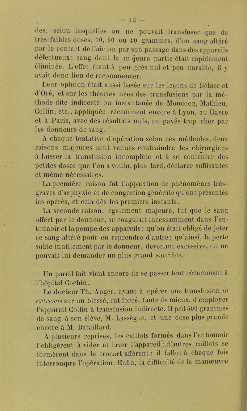 des, selon lesquelles on ne pouvait Iransluser que de très-faibles doses, 10, 20 ou 40 grammes, d'un sang altéré par le contact de l'air ou par son passage dans des appareils défectueux; sang dont la mnjeure partie était rapidement éliminée. L'effet étant à peu prô.s nul et peu durable, il y avait donc lieu de recommencer. Leur opinion était aussi basée sur les leçons de Béhier et d'Oré, et sur les théories nées des transfusions par la mé- thode dite indirecte ou instantanée de Moncocq, Mathieu, Gollin, etc., appliquée récemment encore à Lyon, au Havre et à Paris, avec des résultats nuls, ou payés trop cher par les donneurs de sang. A chaque tentative d'opération selon ces méthodes, deux raisons majeures sont venues contraindre les chirurgiens ti laisser la transfusion incomplète et à se contenter des petites doses que l'on a voulu, plus tard, déclarer suffisantes et même nécessaires. La première raison fut l'apparition de phénomènes très- graves d'asphyxie et de congestion générale qu'ont présentés les opérés, et cela dès les premiers instants. La seconde raison, également majeure, fut que le sang offert par le donneur, se coagulait incessamment dans l'en- tonnoir et la pompe des appareils ; qu'on était obligé de jeter ce sang altéré pour en reprendre d'autre; qu'ainsi, la perte subie inutilement par le donneur, devenant excessive, on ne pouvait lui demander un plus grand sacrifice. Un pareil fait vient encore de se passer tout récemment à l'hôpital Gochin. Le docteur Th. Anger, ayant à opérer une transfusion in cœlrenris sur un blessé, fut forcé, faute de mieux, d'employer l'appareil Gollin à transfusion indirecte. Il prit500 grammes de sang à son élève, M. Lassèguc, et une dose plus grande encore à M. Bataillard. A plusieurs reprises, les caillots formés dans l'entonnoir l'obligèrent à vider et laver l'appareil; d'autres caillots se formèrent dans le trocart afférent : il fallut à chaque fois interrompre l'opération. Enfin, la difficulté de la manœuvre