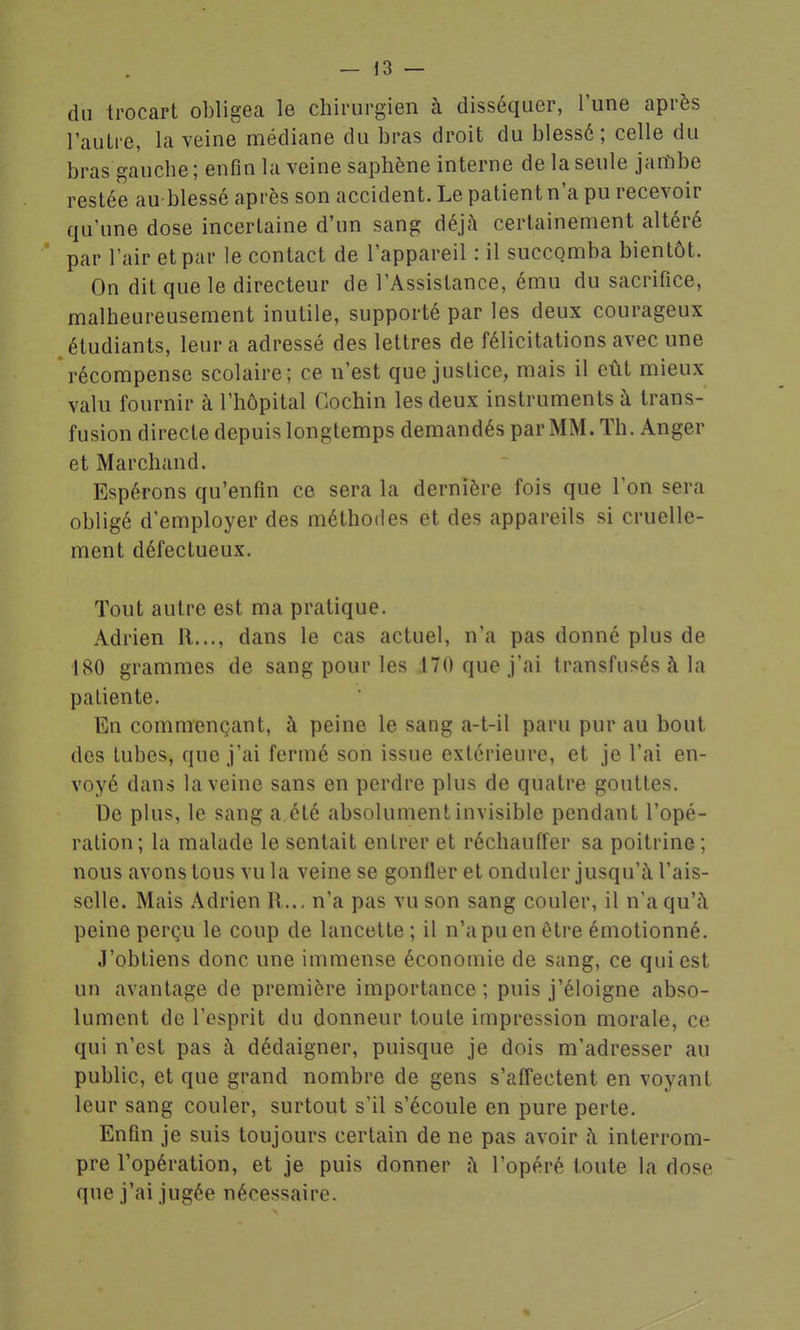 du trocart obligea le chirurgien à disséquer, l'une après l'autre, la veine médiane du bras droit du blessé; celle du bras gauche; enfin la veine saphène interne de la seule jambe restée au blessé après son accident. Le patient n'a pu recevoir qu'une dose incertaine d'un sang déjà certainement altéré par l'air et par le contact de l'appareil : il succomba bientôt. On dit que le directeur de l'Assistance, ému du sacrifice, malheureusement inutile, supporté par les deux courageux étudiants, leur a adressé des lettres de félicitations avec une récompense scolaire; ce n'est que justice, mais il eût mieux valu fournir à l'hôpital Cochin les deux instruments à trans- fusion directe depuis longtemps demandés par MM. Th. Anger et Marchand. Espérons qu'enfin ce sera la dernière fois que l'on sera obligé d'employer des méthodes et des appareils si cruelle- ment défectueux. Tout autre est ma pratique. Adrien R..., dans le cas actuel, n'a pas donné plus de 180 grammes de sang pour les 170 que j'ai transfusés à la patiente. En commençant, à peine le sang a-t-il paru pur au bout des tubes, que j'ai fermé son issue extérieure, et je l'ai en- voyé dans la veine sans en perdre plus de quatre gouttes. De plus, le sang a été absolument invisible pendant l'opé- ration ; la malade le sentait entrer et réchauffer sa poitrine ; nous avons tous vu la veine se gonfler et onduler jusqu'à l'ais- selle. Mais Adrien R.., n'a pas vu son sang couler, il n'a qu'à peine perçu le coup de lancette ; il n'a pu en être émotionné. J'obtiens donc une immense économie de sang, ce qui est un avantage de première importance; puis j'éloigne abso- lument de l'esprit du donneur toute impression morale, ce qui n'est pas à dédaigner, puisque je dois m'adresser au public, et que grand nombre de gens s'affectent en voyant leur sang couler, surtout s'il s'écoule en pure perte. Enfin je suis toujours certain de ne pas avoir à interrom- pre l'opération, et je puis donner à l'opéré toute la dose que j'ai jugée nécessaire.