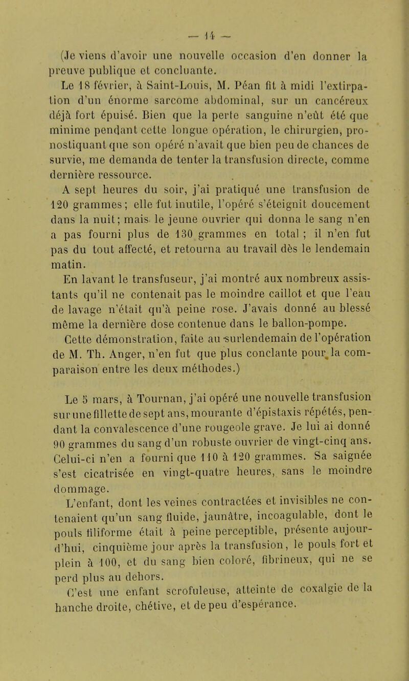 (Je viens d'avoir une nouvelle occasion d'en donner la preuve publique et concluante. Le 18 février, à Saint-Louis, M. Péan fit à midi l'extirpa- tion d'un énorme sarcome abdominal, sur un cancéreux déjà fort épuisé. Bien que la perte sanguine n'eût été que minime pendant cette longue opération, le chirurgien, pro- nostiquant que son opéré n'avait que bien peu de chances de survie, me demanda de tenter la transfusion directe, comme dernière ressource. A sept heures du soir, j'ai pratiqué une transfusion de 120 grammes; elle fut inutile, l'opéré s'éteignit doucement dans la nuit; mais le jeune ouvrier qui donna le sang n'en a pas fourni plus de 130 grammes en total ; il n'en fut pas du tout affecté, et retourna au travail dès le lendemain matin. En lavant le transfuseur, j'ai montré aux nombreux assis- tants qu'il ne contenait pas le moindre caillot et que l'eau de lavage n'était qu'à peine rose. J'avais donné au blessé môme la dernière dose contenue dans le ballon-pompe. Cette démonstration, faite au-surlendemain de l'opération de M. Th. Anger, n'en fut que plus conclante pourra com- paraison entre les deux méthodes.) Le 5 mars, à Tournan, j'ai opéré une nouvelle transfusion sur une fillette de sept ans, mourante d'épistaxis répétés, pen- dant la convalescence d'une rougeole grave. Je lui ai donné 90 grammes du sang d'un robuste ouvrier de vingt-cinq ans. Celui-ci n'en a fourni que MO à 120 grammes. Sa saignée s'est cicatrisée en vingt-quatre heures, sans le moindre dommage. L'enfant, dont les veines contractées et invisibles ne con- tenaient qu'un sang fluide, jaunâtre, incoagulable, dont le pouls filiforme était à peine perceptible, présente aujour- d'hui, cinquième jour après la transfusion, le pouls fort et plein à 100, et du sang bien coloré, fibrineux, qui ne se perd plus au dehors. C'est une enfant scrofuleuse, atteinte de coxalgie de la hanche droite, chétive, et de peu d'espérance.