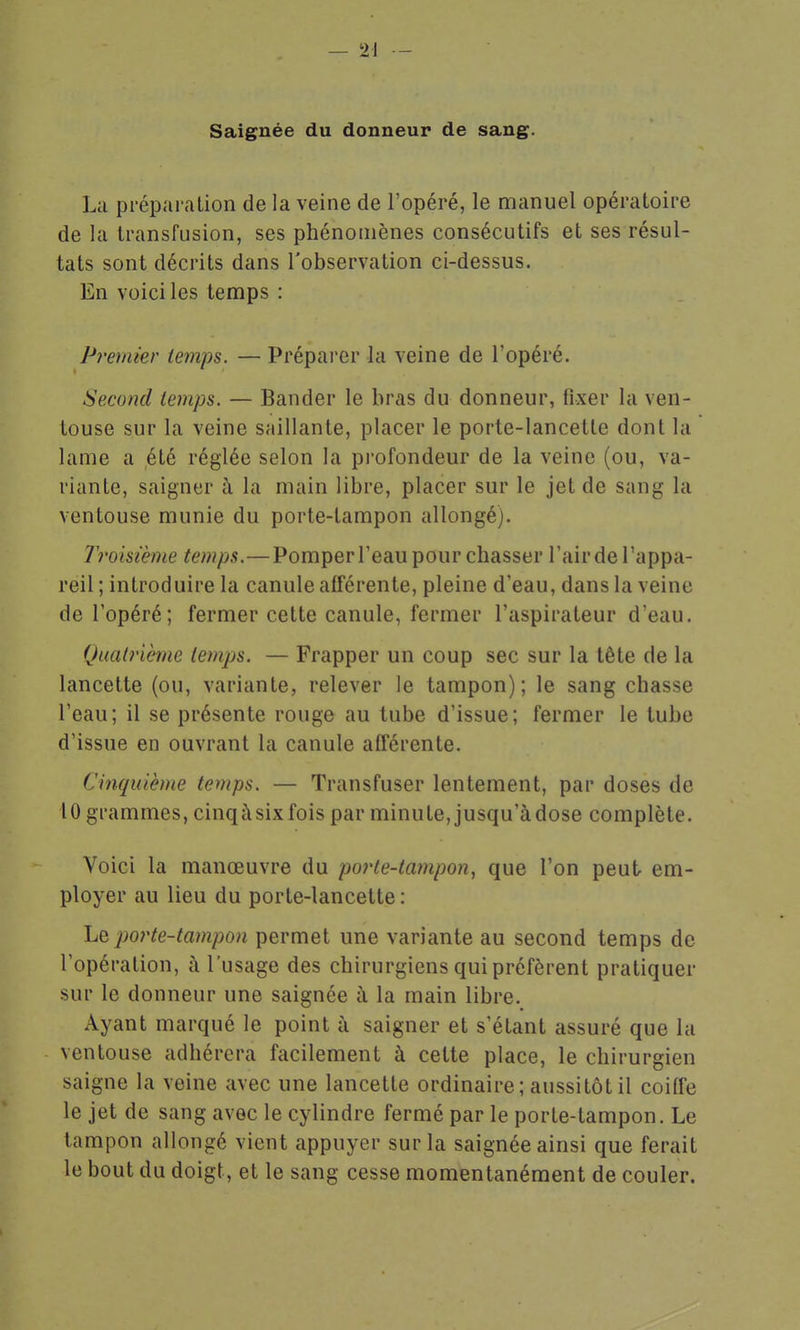 Saignée du donneur de sang. La préparation de la veine de l'opéré, le manuel opératoire de la transfusion, ses phénomènes consécutifs et ses résul- tats sont décrits dans l'observation ci-dessus. En voici les temps : p7'emier temps. — Prépai'er la veine de l'opéré. Second temps. — Bander le bras du donneur, fixer la ven- touse sur la veine saillante, placer le porte-lancette dont la lame a été réglée selon la profondeur de la veine (ou, va- riante, saigner à la main libre, placer sur le jet de sang la ventouse munie du porte-tampon allongé). 7roisième temps.—Pomper l'eau pour chasser l'air de l'appa- reil ; introduire la canule afférente, pleine d'eau, dans la veine de l'opéré; fermer cette canule, fermer l'aspirateur d'eau. Quatrième temps. — Frapper un coup sec sur la tête de la lancette (ou, variante, relever le tampon); le sang chasse l'eau; il se présente rouge au tube d'issue; fermer le tube d'issue en ouvrant la canule afterente. Cinquième temps. — Transfuser lentement, par doses de 10 grammes, cinqàsixfois par minute, jusqu'àdose complète. Voici la manœuvre du po?'te-tampon, que l'on peut em- ployer au lieu du porte-lancette : Le porte-tampon permet une variante au second temps de l'opération, à l'usage des chirurgiens qui préfèrent pratiquer sur le donneur une saignée à la main libre. Ayant marqué le point à saigner et s'étant assuré que la ventouse adhérera facilement à cette place, le chirurgien saigne la veine avec une lancette ordinaire ; aussitôt il coiffe le jet de sang avec le cylindre fermé par le porte-tampon. Le tampon allongé vient appuyer sur la saignée ainsi que ferait le bout du doigt, et le sang cesse momentanément de couler.