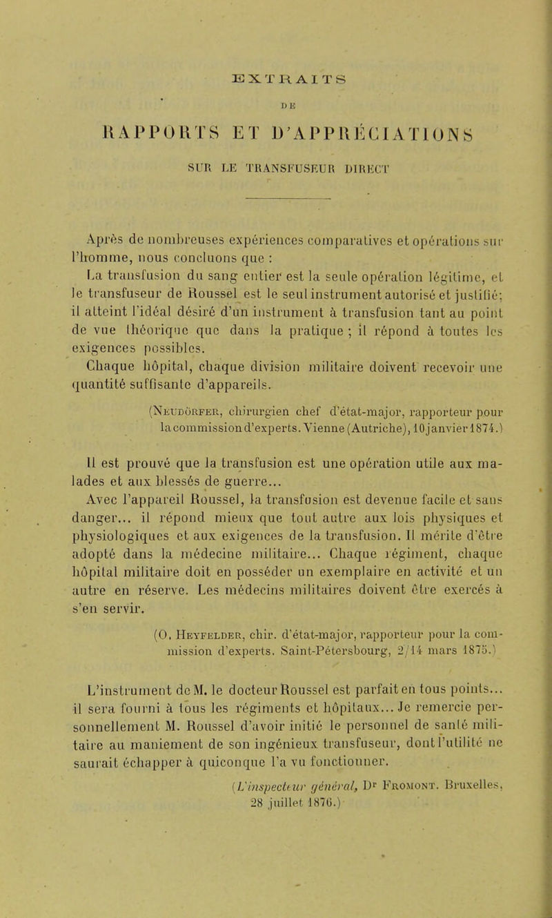 EXTRAITS D E RAPPORTS ET D'APPRÉCIATIONS SUR LE TRANSFUSEUR DIRECT Après de noinl)reuses expériences comparatives et opérations siii' l'homme, nous concluons que : I.a transfusion du sang entier est la seule opération légitime, et le transfuseur de Roussel est le seul instrument autorisé et justilié; il atteint l'idéal désiré d'un instrument à transfusion tant au point de vne théorique que dans la pratique ; il répond à toutes les exigences possibles. Chaque hôpital, chaque division militaire doivent recevoir une quantité suffisante d'appareils. (NitUDoRFER, chirurgien chef d'état-major, rapporteur pour hxcommissioud'experts. Vienne (Autriche), 10janvier 1874.) Il est prouvé que la transfusion est une opération utile aux ma- lades et aux blessés de guerre... Avec l'appareil Roussel, la transfusion est devenue facile et sans danger... il répond mieux que tout autre aux lois physiques et physiologiques et aux exigences de la transfusion. Il mérite d'être adopté dans la médecine militaire... Chaque régiment, chaque hôpital militaire doit en posséder un exemplaire en activité et un autre en réserve. Les médecins militaires doivent être exercés à s'en servir. (0. Heyfelder, chir. d'état-major, rapporteur pour la com- mission d'experts. Saint-Pétersbourg, 2/14 mars 1875.) L'instrument de M. le docteur Roussel est parfait en tous points... il sera fourni à tous les régiments et hôpitaux... Je remercie per- sonnellement M. Roussel d'avoir initié le personnel de sanlé mili- taire au maniement de son ingénieux transfuseur, dont l'utilité ne saurait échapper à quiconque l'a vu fonctionner. [UinspecUiiv général, Dr Fromont. Bruxelles, 28 juillet 187G.)