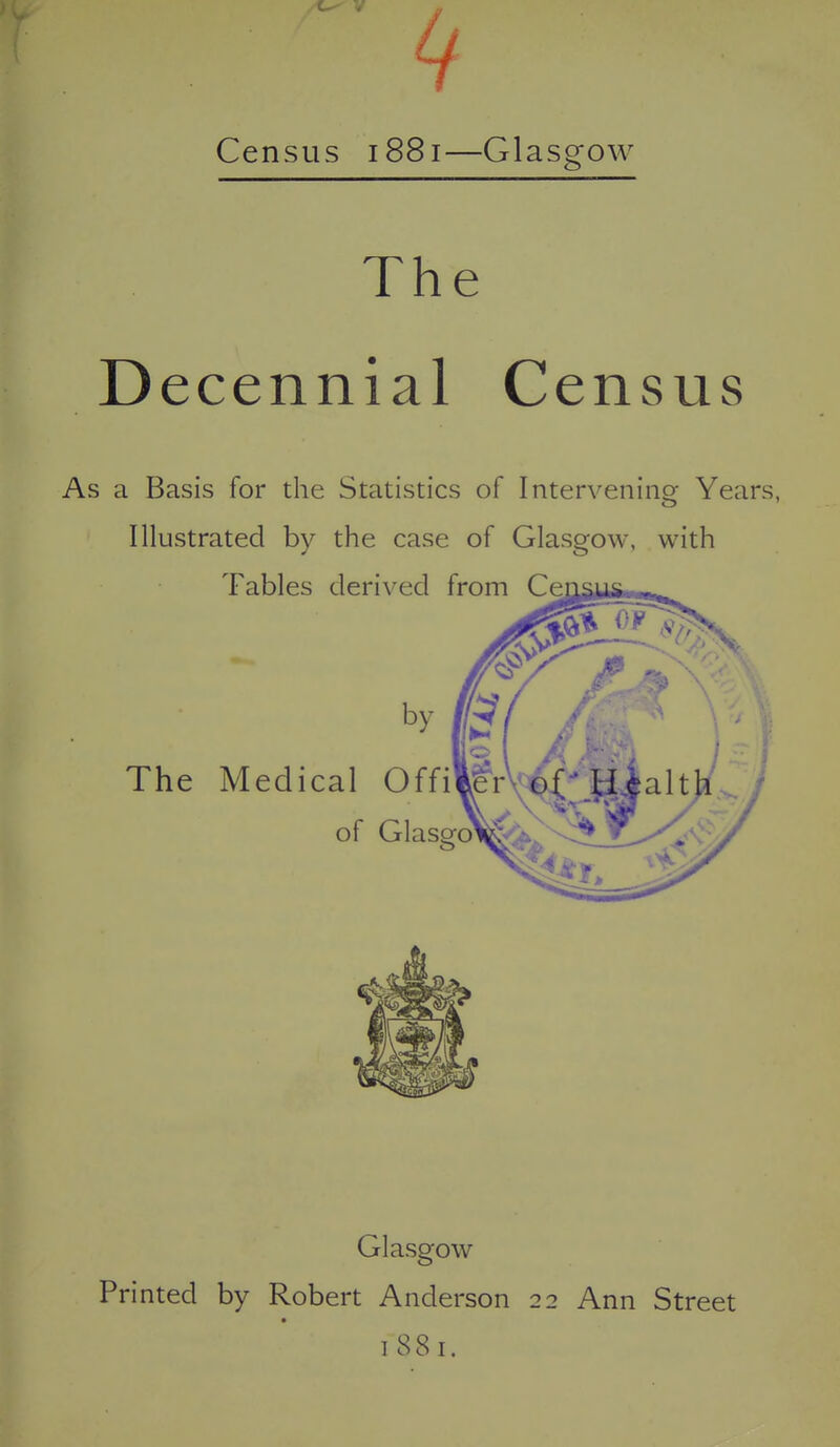 Census 1881—Glasgow The Decennial Census As a Basis for the Statistics of Intervening Years, Illustrated by the case of Glasgow, with Glasgow Printed by Robert Anderson 22 Ann Street