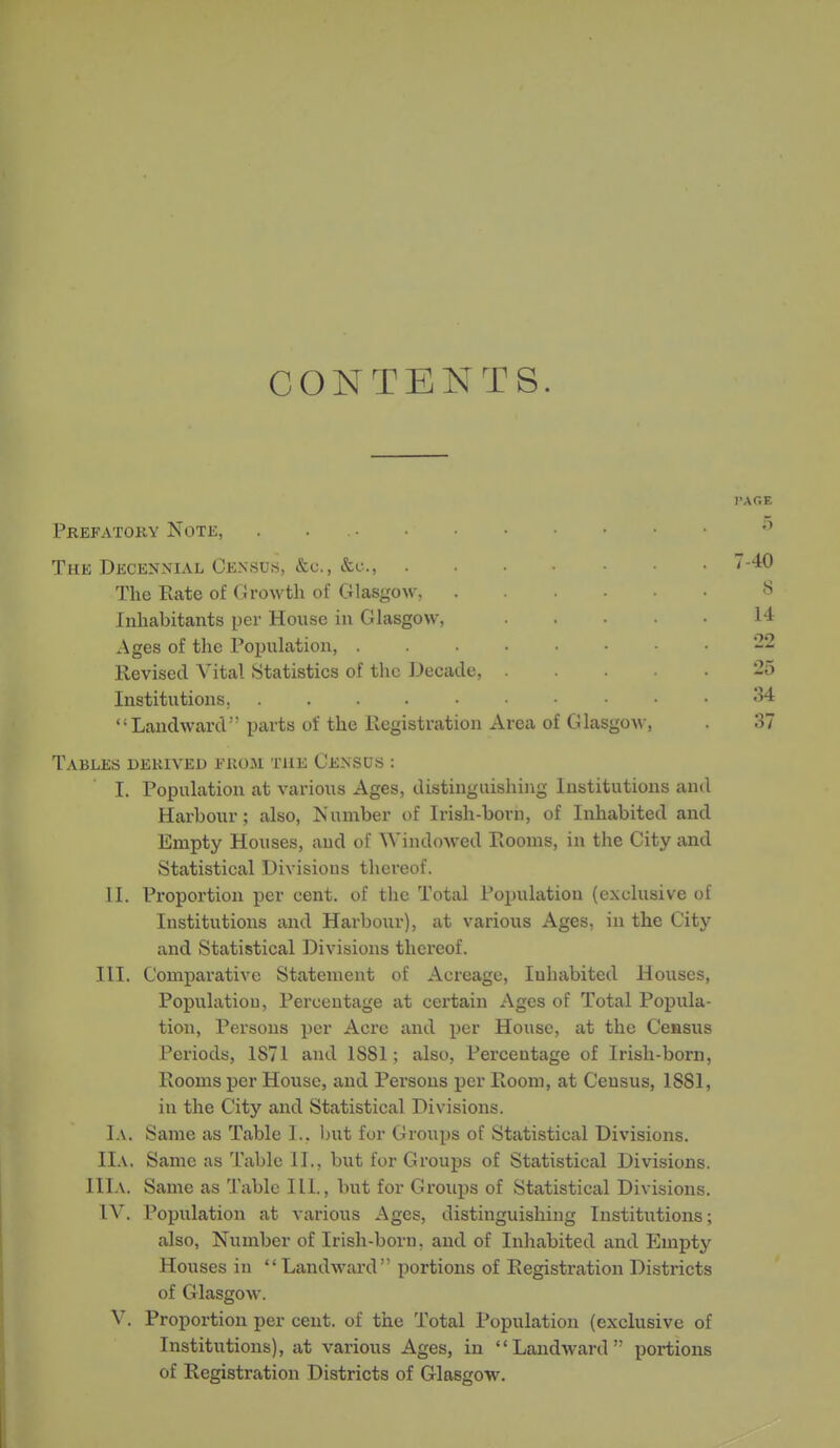 CONTENTS. Prefatory Note, . Thk Decennial Census, &c., The Rate of Girowth of Glasgow, Inhabitants per House in Glasgow, Ages of the Population, Revised Vital Statistics of the Decade, Institutions, Landward parts of the Registration Area of Glasgow, Tables derived from the Census : I. Population at various Ages, distinguishing Institutions and Harbour; also. Number of Irish-born, of Inhabited and Empty Houses, and of Windowed Rooms, in the City and Statistical Divisions thereof. II. Proportion per cent, of the Total Population (exclusive of Institutions and Harbour), at various Ages, in the City and Statistical Divisions thereof. III. Comparative Statement of Acreage, Inhabited Houses, Population, Percentage at certain Ages of Total Popula- tion, Persons per Acre and per House, at the Census Periods, 1871 and 1S81; also, Percentage of Irish-born, Rooms per House, and Persons per Room, at Census, 1881, in the City and Statistical Divisions. 1a. Same as Table 1.. Init for Groups of Statistical Divisions. IIa, Same as Table II., but for Groups of Statistical Divisions. IIIa. Same as Table Hi., but for Grouijs of Statistical Divisions. IV. Population at various Ages, distinguishing Institutions; also, Number of Irish-born, and of Inhabited and Empty Houses in  Landward portions of Registration Districts of Glasgow. V. Proportion per cent, of the Total Population (exclusive of Institutions), at various Ages, in Landward portions of Registration Districts of Glasgow.