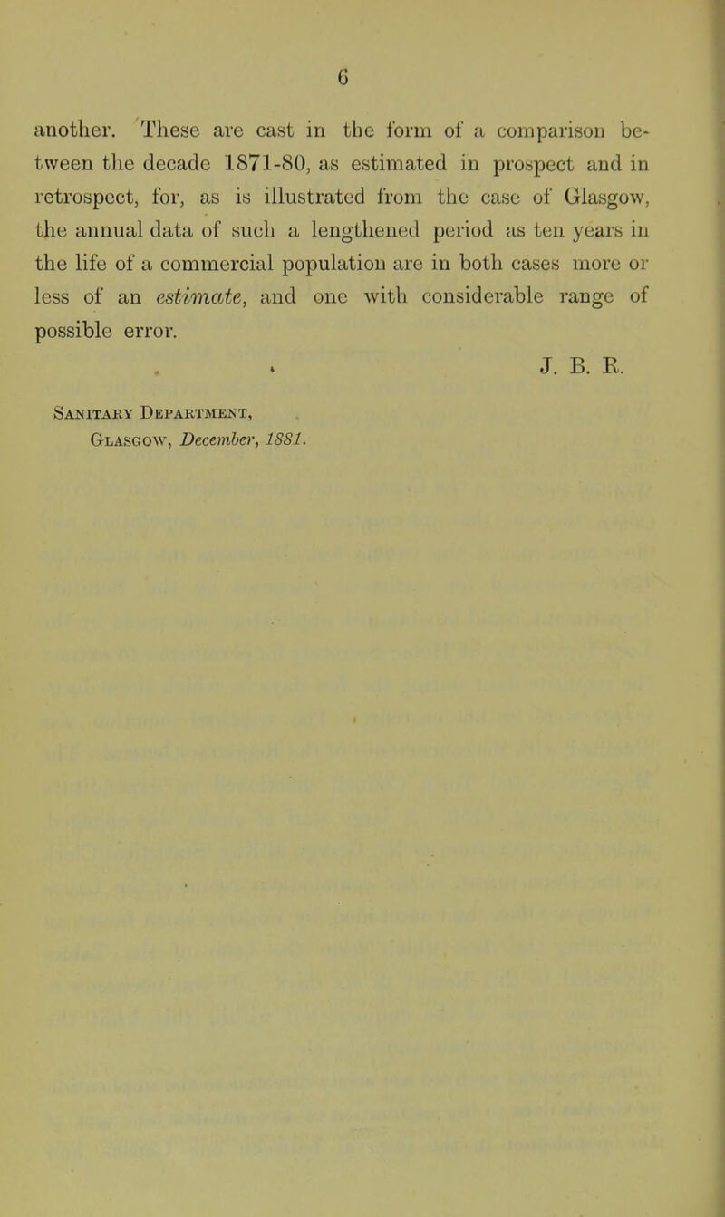 another. These are cast in the form of a comparison be- tween the decade 1871-80, as estimated in prospect and in retrospect, for, as is illustrated from the case of Glasgow, the annual data of such a lengthened period as ten years in the life of a commercial population are in both cases more or less of an estimate, and one with considerable range of possible error. J. B. R. Sanitary Department, Glasgow, December, ISSl.