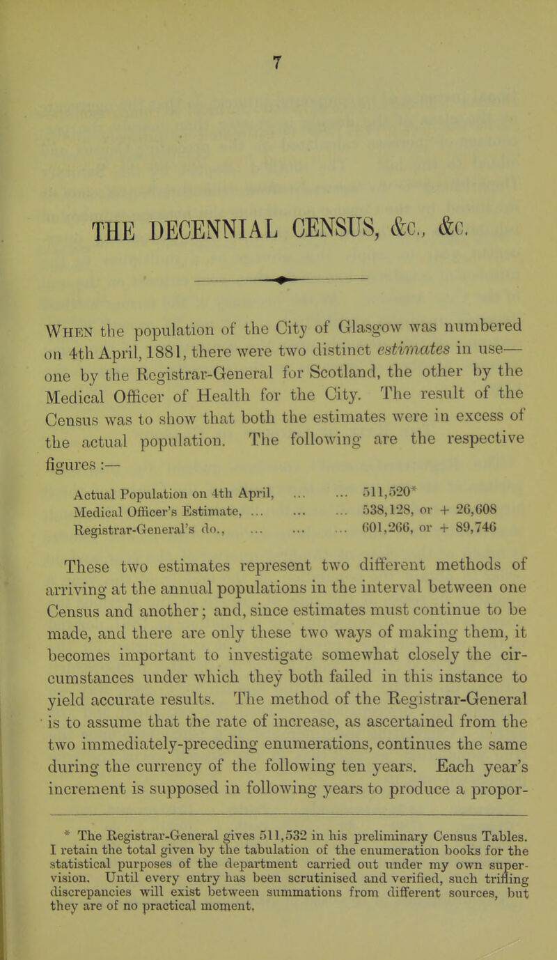 THE DECENNIAL CENSUS, &c., &c. # When the population of the City of Glasgow was numbered on 4th April, 1881, there were two distinct estimates in use— one by the Registrar-General for Scotland, the other by the Medical Officer of Health for the City. The result of the Census was to show that both the estimates were in excess of the actual population. The following are the respective figures :— Actual Population on 4th April, 11,520* Medical Officer's Estimate, 538,128, or + 26,608 Registrar-General's do 601,266, or + 89,746 These two estimates represent two ditferent methods of arriving at the annual populations in the interval between one Census and another; and, since estimates must continue to be made, and there are only these two ways of making them, it becomes important to investigate somewhat closely the cir- cumstances under which they both failed in this instance to yield accurate results. The method of the Registrar-General is to assume that the rate of increase, as ascertained from the two immediately-preceding enumerations, continues the same during the currency of the following ten years. Each year's increment is supposed in following years to produce a propor- * The Registrar-General gives 511,532 in his preliminary Census Tables. I retain the total given by the tabulation of the enumeration books for the statistical purposes of the department carried out under my own super- vision. Until every entry has been scrutinised and verified, such trifling discrepancies will exist between siimmations from different sources, but they are of no practical moment.