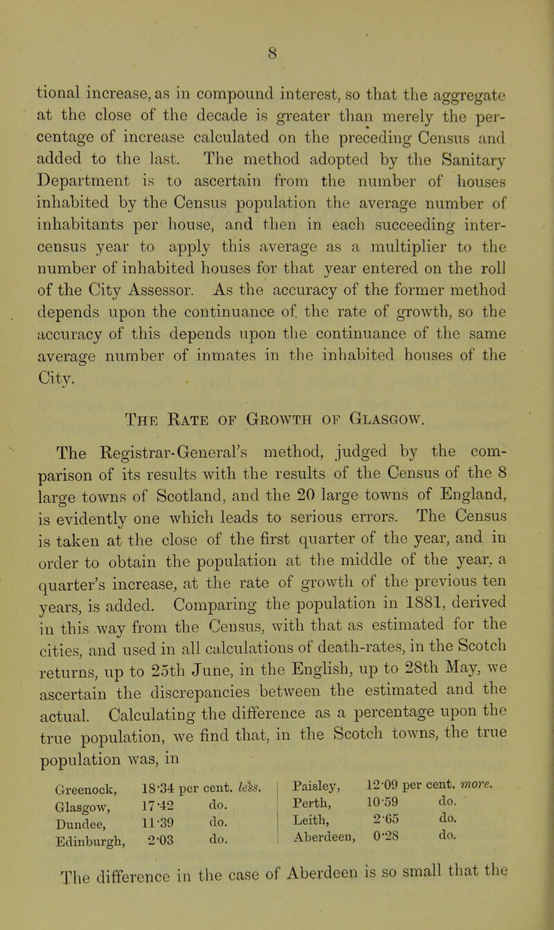 tional increase, as in compound interest, so that the aggregate at the close of the decade is greater than merely the per- centage of increase calculated on the preceding Census and added to the last. The method adopted by the Sanitary Department is to ascertain from the number of houses inhabited by the Census population the average number of inhabitants per house, and then in each succeeding inter- census year to apply this average as a multiplier to the number of inhabited houses for that year entered on the roll of the City Assessor. As the accuracy of the former method depends upon the continuance of the rate of growth, so the accuracy of this depends upon the continuance of the same average number of inmates in the inhabited houses of the City. The Rate of Growth of Glasgow. The Registrar-General's method, judged by the com- parison of its results with the results of the Census of the 8 large towns of Scotland, and the 20 large towns of England, is evidently one which leads to serious errors. The Census is taken at the close of the first quarter of the year, and in order to obtain the population at the middle of the year, a quarter's increase, at the rate of growth of the previous ten years, is added. Comparing the population in 1881, derived in this way from the Census, with that as estimated for the cities, and used in all calculations of death-rates, in the Scotch returns, up to 25th June, in the English, up to 28th May, we ascertain the discrepancies between the estimated and the actual. Calculating the difference as a percentage upon the true population, we find that, in the Scotch towns, the true population was, in Greenock, 18-34 per cent. feSs. i Paisley, 12-09 per cent, vnore. Glasgow, 17-42 do. Dundee, 11-39 do. Edinburgh, 2-03 do. Perth, 10-59 do. Leith, 2-65 do. Aberdeeu, 0-28 do. The difference in the case of Aberdeen is so small that the