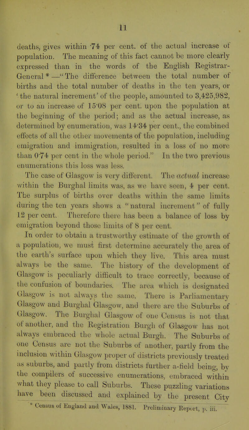 deaths, gives within 74 per cent, of the actual increase of population. The meaning of this fact cannot be more clearly expressed than in the words of the English Registrar- General * — The difference between the total number of births and the total number of deaths in the ten years, or ' the natural increment' of the people, amounted to 3,425,982, or to an increase of 15'08 per cent, upon the population at the beginning of the period; and as the actual increase, as determined by enumeration, was 14'34 per cent., the combined effects of all the other movements of the population, including emigration and immigration, resulted in a loss of no more than 074 per cent in the whole period. In the two previous enumerations this loss was less. The case of Glasgow is very different. The actual increase within the Burghal limits was, as we have seen, 4 per cent. The surplus of births over deaths within the same limits during the ten years shows a  natural increment of fully 12 per cent. Therefore there has been a balance of loss by emigration beyond those limits of 8 per cent. In order to obtain a trustworthy estimate of the growth of a population, we must first determine accurately the. area of the earth's surface upon which they live. This area must always be the same. The history of the development of Glasgow is peculiarly difficult to trace correctly, because of the confusion of boundaiies. The area which is designated Glasgow IS not always the same. There is Parliamentary Glasgow and Burghal Glasgow, and there are the Suburbs of Glasgow. The Burghal Glasgow of one Census is not that of another, and the Registration Burgh of Glasgow has not always embraced the whole actual Burgh. The Suburbs of one Census are not the Suburbs of another, partly from the inclusion within Glasgow proper of districts previously treated as suburbs, and partly from districts further a-fieki being, by the compilers of successive enumerations, embraced within what they please to call Suburbs. These puzzling variations ^'^^ explained by the present City * Census of Eugland aud Wales, 1881. Prelinivu^rTRep.nt, p. iii.~ '