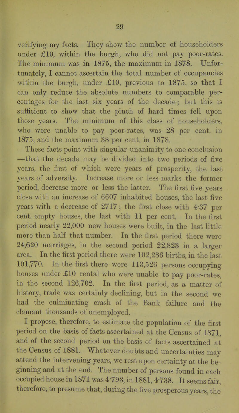 verifying my facts. They show the number of householders under £10, within the burgh, who did not pay poor-rates. The minimum was in 1875, the maximum in 1878. Unfor- tunately, I cannot ascertain the total number of occupancies within the burgh, under £10, previous to 1875, so that I can only reduce the absolute numbers to comparable per- centages for the last six years of the decade; but this is sufficient to show that the pinch of hard times fell upon those years. The minimum of this class of householders, who were unable to pay poor-rates, was 28 per cent, in 1875, and the maximum 38 per cent, in 1878. These facts point with singular unanimity to one conclusion —that the decade may be divided into two periods of five years, the first of which were years of prosperity, the last years of adversity. Increase more or less marks the former period, decrease more or less the latter. The first five years close with an increase of 6607 inhabited houses, the last five years with a decrease of 2717; the first close with 4-37 per cent, empty houses, the last with 11 per cent. In the first period nearly 22,000 new houses were built, in the last little more than half that number. In the first period there were 24,620 marriages, in the second period 22,823 in a larger area. In the first period there were 102,286 births, in the last 101,770. In the first there were 113,526 persons occupying houses under £10 rental who were unable to pay poor-rates, in the second 126,702. In the first period, as a matter of history, trade was certainly declining, but in the second we had the culminating crash of the Bank failure and the clamant thousands of unemployed. I propose, therefore, to estimate the population of the first period on the basis of facts ascertained at the Census of 1871, and of the second period on the basis of facts ascertained at the Census of 1881. Whatever doubts and uncertainties may attend the intervening years, we rest upon certainty at the be- ginning and at the end. The number of persons found in each occupied house in 1871 was 4793, in 1881,4738. It seems fair, therefore, to presume that, during the five prosperous years, the