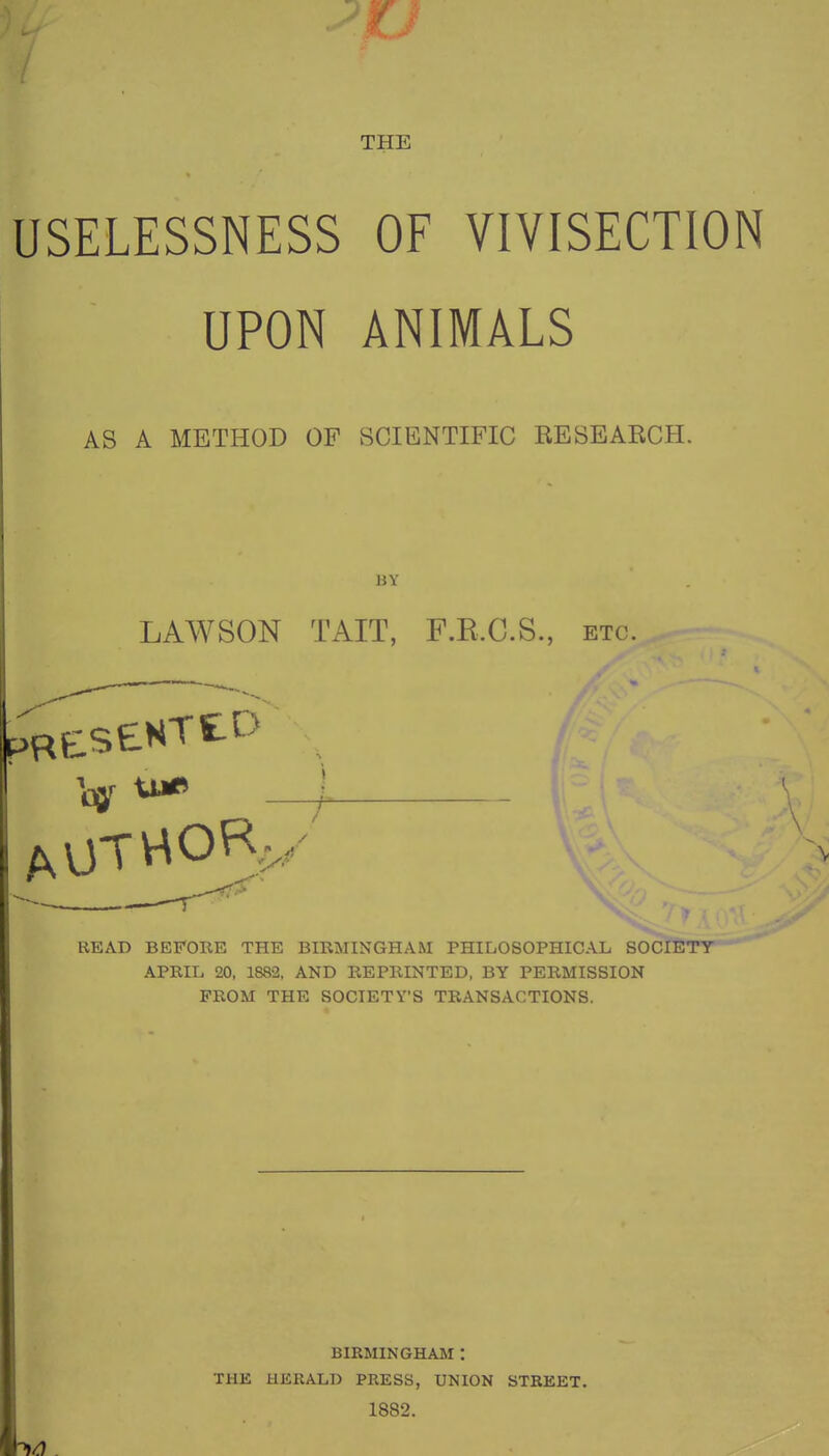 THE USELESSNESS OF VIVISECTION UPON ANIMALS AS A METHOD OF SCIENTIFIC RESEABCH. BY LAWSON TAIT, F.R.C.S., etc. READ BEFOKE THE BIRMINGHAM PHILOSOPHICAL SOCIETY APRIL 20, 1882, AND REPRINTED, BY PERMISSION FROM THE SOCIETY'S TRANSACTIONS. BIRMINGHAM : THE UKRALI) PRESS, UNION STREET. 1882.