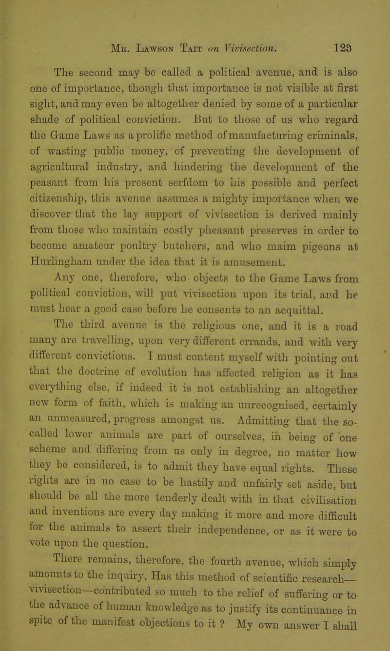 The second may be called a political avenue, and is also one of importance, though that importance is not visible at first sight, and may even be altogether denied by some of a particular shade of political conviction. But to those of us who regard the Game Laws as a prolific method of manufacturing criminals, of wasting public money, of preventing the development of agricultural industry, and hindering the development of the peasant from his present serfdom to liis possible and perfect citizenship, this avenue assumes a mighty importance when we discover that the lay support of vivisection is derived mainly from those who maintain costly pheasant preserves in order to become amateur poultry butchers, and who maim pigeons at Hurlingham under the idea that it is amusement. Any one, therefore, who objects to the Game Laws from political conviction, will put vivisection upon its trial, and he must hear a good case before he consents to an acquittal. The third avenue is the religious one, and it is a road many are travelling, upon very difierent errands, and with very different convictions. I must content myself with pointing out that the doctrine of evolution has affected religion as it has everything else, if indeed it is not establishing an altogether new form of faith, which is making an unrecognised, certainly an unmeasured, progress amongst us. Admitting that the so- called lower animals are part of ourselves, in being of one scheme and difiering fi-om us only in degree, no matter how they be considered, is to admit they have equal rights. These rights ai-e in no case to be hastily and unfairly set aside, but should be all the more tenderly dealt with in that civilisation and inventions are every day making it more and more difficult for the animals to assert theii' independence, or as it were to vote upon the question. There remains, therefore, the fourth avenue, which simply amounts to the inquiry, Has this method of scientific research- vivisection—contributed so much to the relief of suffering or to the advance of human knowledge as to justify its continuance in spite of the manifest objections to it ? My own answer I shall