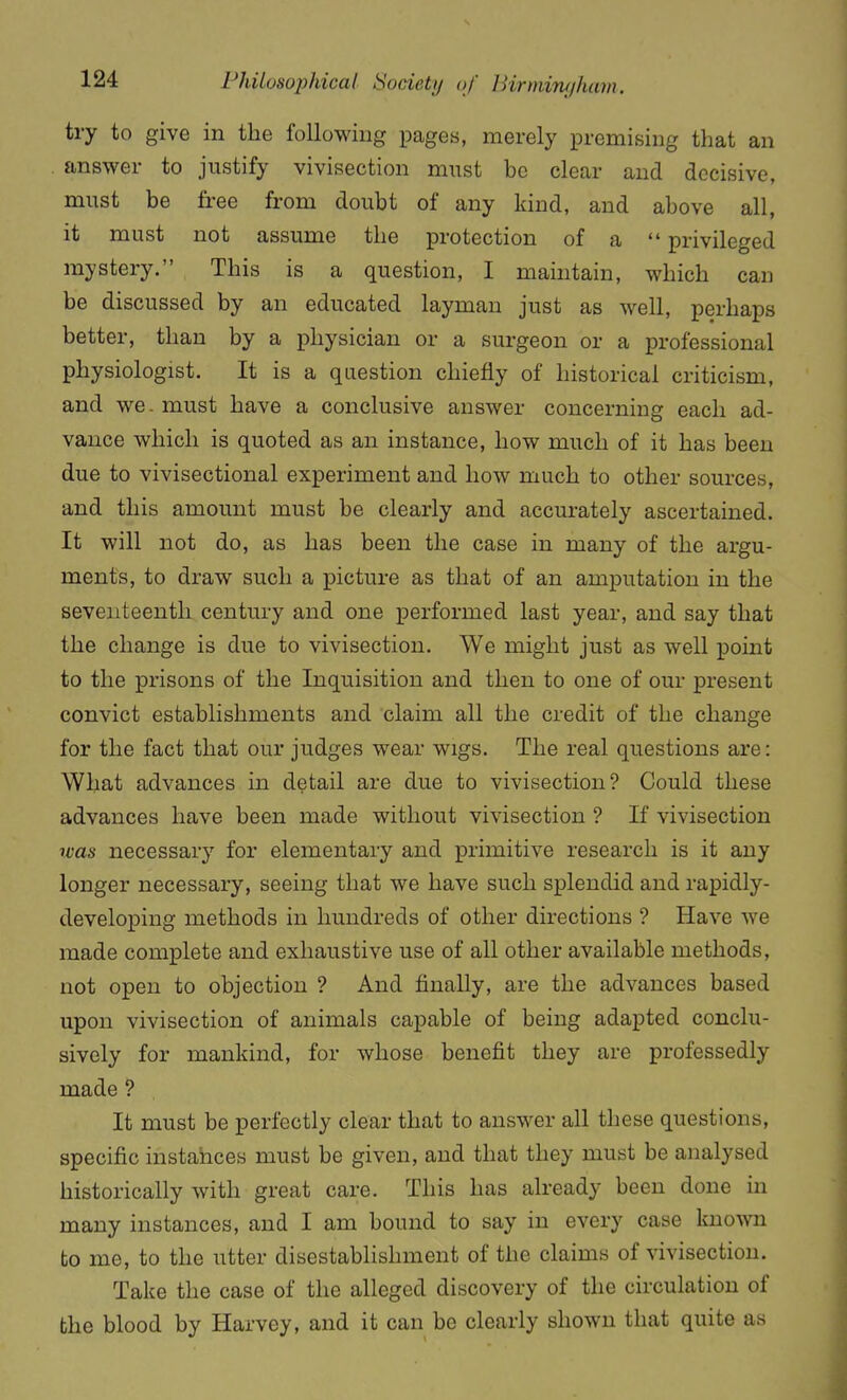 try to give in the following pages, merely premising that an answer to justify vivisection mnst be clear and decisive, must be free from doubt of any kind, and above all, it must not assume the protection of a  privileged mystery. This is a question, I maintain, which can be discussed by an educated layman just as well, perhaps better, than by a physician or a surgeon or a professional physiologist. It is a question chiefly of historical criticism, and we. must have a conclusive answer concerning each ad- vance which is quoted as an instance, how much of it has been due to vivisectional experiment and how much to other sources, and this amount must be clearly and accurately ascertained. It will not do, as has been the case in many of the argu- ments, to draw such a picture as that of an amputation in the seventeenth century and one performed last year, and say that the change is due to vivisection. We might just as well point to the prisons of the Inquisition and then to one of our present convict establishments and claim all the credit of the change for the fact that our judges wear wigs. The real questions are: What advances in detail are due to vivisection? Could these advances have been made without vivisection ? If vivisection rcas necessary for elementary and primitive research is it any longer necessary, seeing that we have such splendid and rapidly- developing methods in hundreds of other directions ? Have we made complete and exhaustive use of all other available methods, not open to objection ? And finally, are the advances based upon vivisection of animals capable of being adapted conclu- sively for mankind, for whose benefit they are professedly made ? It must be perfectly clear that to answer all these questions, specific instances must be given, and that they must be analysed historically with great care. This has already been done in many instances, and I am bound to say in every case known to me, to the utter disestablishment of the claims of vivisection. Take the case of the alleged discovery of the circulation of the blood by Harvey, and it can be clearly shown that quite as